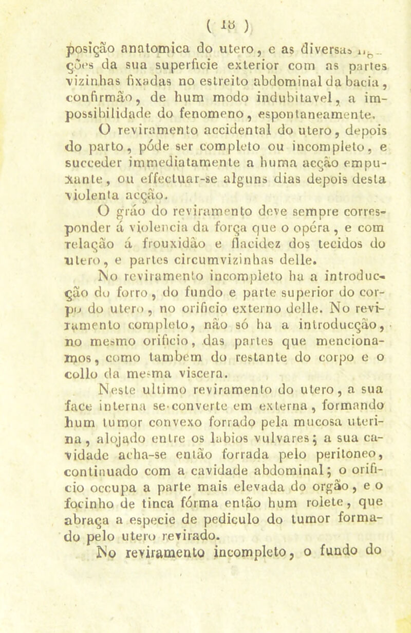 (1») posição anatômica do utero, e as diversas nh. çôes da sua superfície exterior com as partes vizinhas fixadas no estreito abdominal da bacia, confirmão, de hum modo indubitável, a im- possibilidade do fenomeno, espontaneamente, O reviramento accidental do utero, depois do parto, póde ser completo ou incompleto, e suceeder immediatamente a huma acção empu- Xante, ou effectuar-se alguns dias depois desta violenta acção. O grão do reviramento deve sempre corres- ponder á violência da força que o opéra , e com Telação á frouxidão e flacidez dos tecidos do utero, e partes circumvizinhas delle. 3\o reviramento incompleto ha a introduc- ção du forro, do fundo e parte superior do cor- po do utero, no orifício externo delle. No revi- ramento completo, não só ha a introducçao, no mesmo orifício, das partes que menciona- mos, como também do restante do corpo e o collo da mesma viscera. Neste ultimo reviramento do utero, a sua face interna se-converte em externa, formando hum tumor convexo forrado pela mucosa uteri- na, alojado entre os lábios vulvares; a sua ca- vidade acha-se então forrada pelo peritoneo, continuado com a cavidade abdominal; o orifí- cio occupa a parte mais elevada do orgao, e o focinho de tinca forma então hum rolete, que abraça a especie de pediculo do tumor forma- do pelo utero revirado. No reviramento incompleto, o fundo do