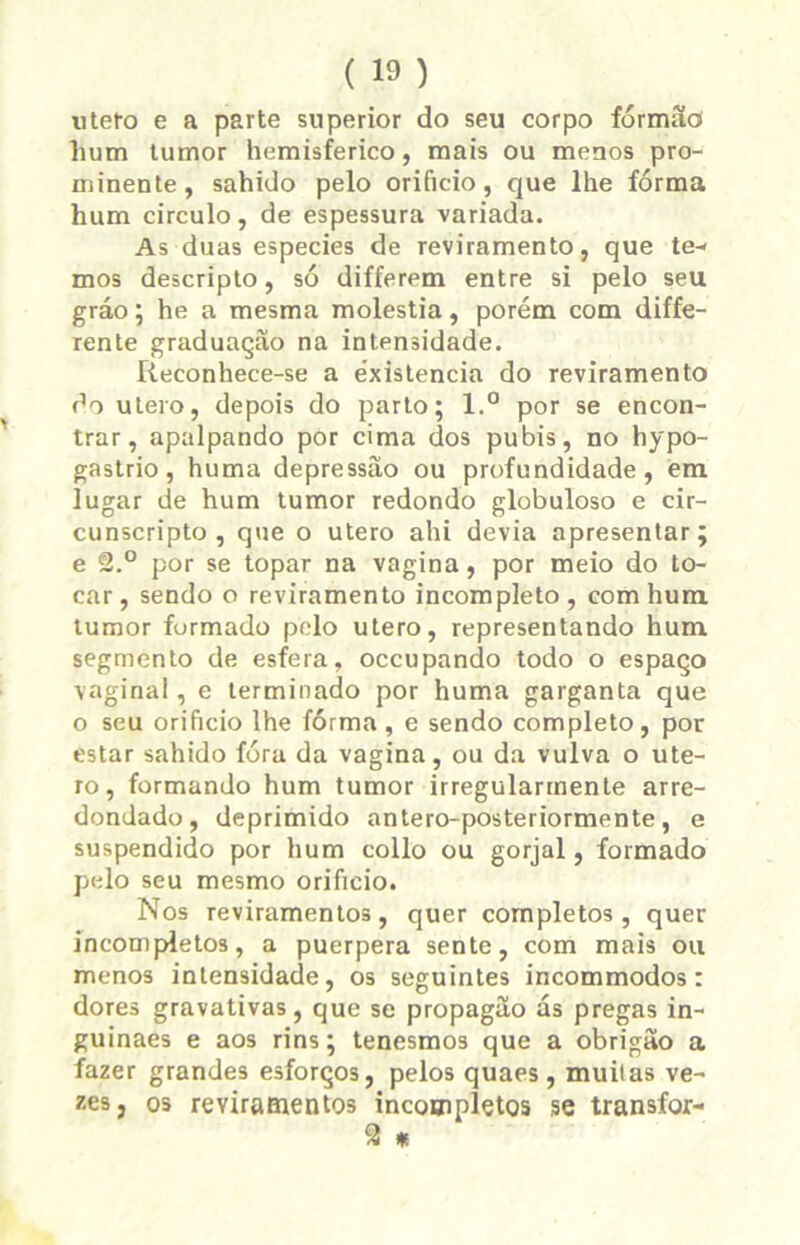 utero e a parte superior do seu corpo formão hum tumor hemisférico, mais ou menos pro- minente, sahido pelo orifício, que lhe fórma hum circulo, de espessura variada. As duas especies de reviramento, que te- mos descripto, só differem entre si pelo seu gráo; he a mesma moléstia, porém com diffe- rente graduação na intensidade. Reconhece-se a éxistencia do reviramento do útero, depois do parto; l.° por se encon- trar, apalpando por cima dos pubis, no hypo- gastrio, huma depressão ou profundidade, em lugar de hum tumor redondo globuloso e cir- cunscripto , que o utero ahi devia apresentar; e 2.° por se topar na vagina, por meio do to- car, sendo o reviramento incompleto, com hum tumor formado pelo utero, representando hum segmento de esfera, occupando todo o espaço vaginal, e terminado por huma garganta que o seu orifício lhe fórma, e sendo completo, por estar sahido fóra da vagina, ou da vulva o ute- ro, formando hum tumor irregularmente arre- dondado, deprimido antero-posteriormente, e suspendido por hum collo ou gorjal, formado pelo seu mesmo orifício. Nos reviramentos, quer completos, quer incompletos, a puerpera sente, com mais ou menos intensidade, os seguintes incommodos: dores gravativas, que se propagão ás pregas in- guinaes e aos rins; tenesmos que a obrigão a fazer grandes esforços, pelos quaes, muitas ve- zes, os reviramentos incompletos se transfor-
