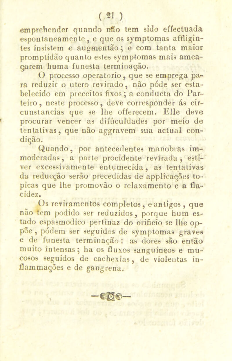 emprehender quando n&o tem sido effectuada espontaneamente, e que os symptomas affligin- tes insistem e augmentão; e com tanta maior promptidào quanto estes symptomas mais amea- çarem huma funesta terminação. O processo operatorio, que se emprega pa- ra reduzir o utero revirado, não póde ser esta- belecido em preceitos fixos; a conducta do Par- teiro, neste processo, deve corresponder ás cir- cunstancias que se lhe offerecem. Elle deve procurar vencer as difíiculdades por meio de tentativas, que não aggravem sua actual con- dição. Quando, por antecedentes manobras im- moderadas, a parte procidente revirada, esti- ver excessivamente entumecida, as tentativas da reducção serão precedidas de applicaçôes tó- picas que lhe promovão o relaxamento e a fla- cidez. Os reviramentos completos, eantigos, que nâo tem podido ser reduzidos, porque hum es- tado espasmódico pertinaz do orifício se lhe op- pòe , podem ser seguidos de symptomas graves e de funesta terminação: as dores são então muito intensas; ha os fluxos sanguineos e mu- cosos seguidos de cachexias, de violentas in- flammações e de gangrena.