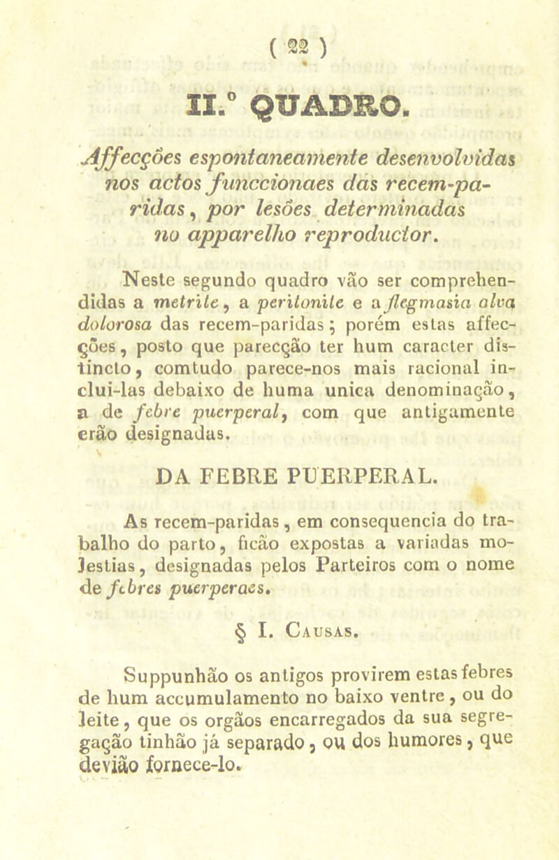 « II.0 QUADRO. Affecçôes espontaneamente desenvolvidas nos actos fiinccionaes das recem-pa- ridas, por lesões determinadas no apparelho reproducior. Neste segundo quadro vão ser comprehen- didas a metrite, a perilonile e a Jle-gmasia alva dolorosa das recem-paridas; porém estas affec- ções, posto que parecção ter hum caracter dia- tincto, comtudo parece-nos mais racional in- clui-las debaixo de huma unica denominação, íi de febre puerperal, com que antigamente erão designadas. DA FEBRE PUERPERAL. As recem-paridas, em consequência do tra- balho do parto, ficâo expostas a variadas mo- léstias , designadas pelos Parteiros com o nome deftbres puerperaes. § I. Causas. Suppunhão os antigos provirem estas febres de hum accumulamento no baixo ventre , ou do leite, que os orgãos encarregados da sua segre- gação tinhao já separado 5 ou dos humores, que devitto fornece-lo.