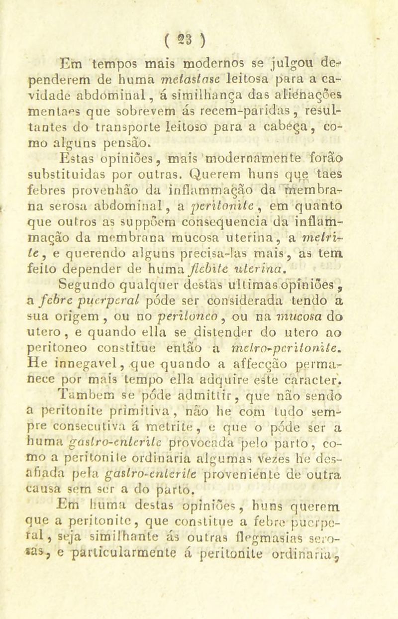 ( *8 ) Em tempos mais modernos se julgou de- penderem de huma metastnse leitosa para a ca- vidade abdominal, á sítnilhança das alienações menlaes que sobrevem ás recem-paridas, resul- tantes do transporte leitoso para a cabeça, co- mo alguns pensão. Estas opiniões, mais modernamente forão substituídas por outras. Querem huns que taes febres provenhão da inflatnmação da membra- na serosa abdominal, a peritonite, em quanto que outros as suppõem consequência da inflam- mação da membrana mucosa uterina, a melri- le, e querendo alguns precisa-las mais, as tem feito depender de hunvx flebite uterina. Segundo qualquer destas ultimas opiniões, a febre pucrpcral póde ser considerada lendo a sua origem , ou no perilonco, ou na mucosa do utero , e quando ella se distender do utero ao peritoneo constitue então a inelro-pcritonite. He innegavel, que quando a affecção perma- nece por mais tempo ella adquire este caracter. Também se póde admittir, que nao sendo a peritonite primitiva, não lie com tudo sem- pre consecutiva á metrite, e que o póde ser a huma gaslro-enteritc provocada pelo parto, co- mo a peritonite ordinária algumas vezes tíe des- afiada pela gastro-cnlerile proveniente de outra causa sem ser a do parto. Em I nima destas opiniões, huns querem que a peritonite, que constitue a febre puerpe- ral, seja similhante ás outras flegmasias sero- as, e particularmenle á peritonite ordinária,