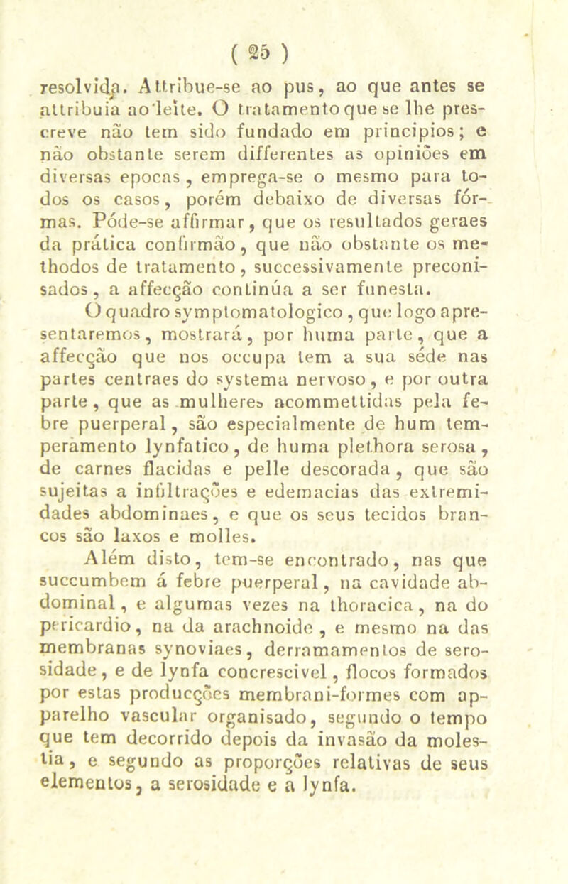 resolvidji. AUribue-se ao pus, ao que antes se nttribuia aoiehe. O tratamento que se lhe pres- creve nâo tem sido fundado em princípios; e não obstante serem differentes as opiniões em diversas épocas, emprega-se o mesmo para to- dos os casos, porém debaixo de diversas fôr- mas. Póde-se affirmar, que os resultados geraes da prática confirmão, que não obstante os me- thodos de tratamento, successivamente preconi- sados , a affecção conLinúa a ser funesta. Oquadro symptomatologico , que logo apre- sentaremos, mostrará, por huma parle, que a affecção que nos occupa tem a sua sede nas partes centraes do systema nervoso, e por outra parle, que as mulhere» acommeltidas pela fe- bre puerperal, são especialmente de hum tem- peramento lynfatico, de huma plethora serosa , de carnes flacidas e pelle descorada, que são sujeitas a infiltrações e edemacias das extremi- dades abdominaes, e que os seus tecidos bran- cos são laxos e molles. Além disto, tem-se encontrado, nas que succumbom á febre puerperal, na cavidade ab- dominal, e algumas vezes na thoracica, na do pericárdio, na da arachnoide , e mesmo na das membranas synoviaes, derramamentos de sero- sidade, e de lynfa concrescivcl, flocos formados por estas producções membrani-formes com ap- parelho vascular organisado, segundo o tempo que tem decorrido depois da invasão da molés- tia, e segundo as proporções relativas de seus elementos, a serosidade e a lynfa.