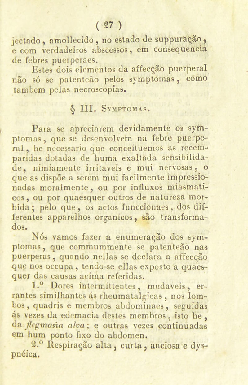 jectado , amollecido , no eslado de suppuração, e com verdadeiros abscessos, em consequência de febres puerpcraes. Estes dois elementos da aífecção puerperal não só se palenteão pelos symplotnas, como também pelas necroscopias. § III. Symptomas. Para se apreciarem devidamente os sym- ptomas, que se desenvolvem na febre puerpe- ral, he necessário que conceituemos as recem- paridas dotadas de huma exaltada sensibilida- de, nimiamente irritáveis e mui nervosas, o que as dispõe a serem mui facilmente impressio- nadas moralmente, ou por influxos miasmati- cos, ou por quaesquer outros de natureza mór- bida; pelo que, os actos funccionaes, dos dif- ferentes apparelhos orgânicos, são transforma- dos. Nós vamos fazer a enumeração dos sym- ptomas, que commummente se patenleãò nas puerperas, quando nellas se declara a affecção que nos occupa , tendo-se ellas exposto a quaes- quer das causas acima referidas. 1. ° Dores intermittentes, mudáveis, er- rantes similhantes ás rheumatalgicas , nos lom- bos , quadris e membros abdominaes, seguidas ás vezes da edomacia destes membros, isto he , da flegmaúa alva; e outras vezes continuadas em hum ponto fixo do abdômen. 2. ° Respiração alta, curta, anciosa e dys- pnéica.