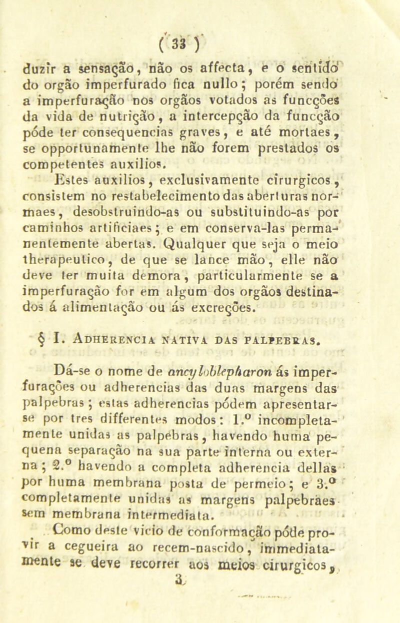 duzir a sensação, não os affecta, e o sen lido' do orgao imperfurado fica nullo; porém sendo a imperfuração nos orgãos votados as funcçôes da vida de nutrição, a intercepção da funcção póde ter consequências graves, e até morlaes, se opportunamente lhe não forem prestados os competentes auxílios. Estes auxílios, exclusivamente cirúrgicos, consistem no restabelecimento das abert uras nor- maes, desobstruindo-as ou substituindo-as por caminhos artificiaes; e em conserva-las perma-* neníemente abertas. Qualquer que seja o meio therapeutico, de que se lance mão, elle nao deve ter muita demora, particularmente se a imperfuração for em algum dos orgãos destina- dos á alimentação ou ás excreções. § I. Adherencia nativa das palpebras. Dá-se o nome de anct/loblepharon ás imper- furaçôes ou adhereneius das duas margens das pálpebras; estas adherencias podem apresentar- se por tres differentes modos: l.° incompleta- mente unidas as palpebras, havendo huma pe- quena separação na sua parte interna ou exter- na ; 2.° havendo a completa adherencia delias por huma membrana posta de permeio; e 3.° completamente unidas as margens palpebràes sem membrana intermediata. Como deste vicio de conformação póde pro- vir a cegueira ao recem-nascido, immediata- mente ae deve recorrer aos meios cirúrgicos.