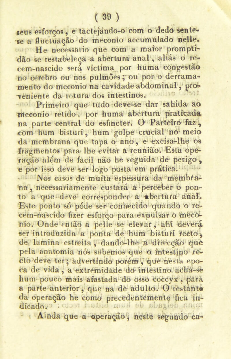 «pus esforços, e tactejando-o com o dedo sente- se a flucluação do meconio accumulado nelle. He necessário que com a maior prompti- dão se restabeleça a abertura anal, aliás o re- cem-nascide sera viclima por huma congestão no cerebro ou nos pulmões; ou por o derrama- mento do meconio na cavidade abdominal, pró- Tenienle da rotura dos intestinos. Primeiro que tudo deve-se dar sahida do irieconio relido, por huma abertura praticada na parte central do esfmcter. O Parteiro faz, com hum bisturi, hum golpe crucial no-meio da membrana que tapa o ano, e exòisa-lhe os fragmentos para lhe evitar a reunião. Esta ope- ração além de facil não he seguida de perigo , e por isso deve ser logo posta em prática. Nos casos de muita espessura da membfa- na, necessariamente custará a perceber o pon- to a cfUe deVe corresponder a abertura anal. Este ponto só pode ser conhecido quando o re- cem-náscido fizer esforço para expulsar o mtecò- nio. Onde então a pelle se elevar, ahí deverá ser introduzida a ponta de hum bisturi reèto^ de lamina estreita , dando-lhe a dirhcção què pela anatomia nós srtbemos que o intestjno rís- cto deve ter; advertindo porém ,'qufe nesta épo- ca de vida, a extremidade do-intestino atítfá-se hum pouco mais afastada do osso coccyx , fiara a parle anterior, que na de adulto. O reslant# da operação he como precedentemente fica in- dicado. • ít • • '• í> Ainda que a operação , neste segundo ca-