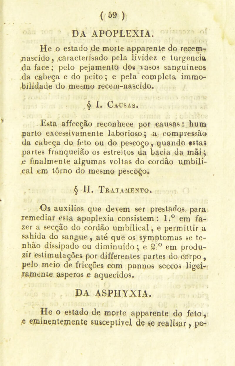 DA APOPLEXIA. He o estado de morte apparente do recem- «nascido, caraclerisado pela lividez e turgencia da face; pelo pejamento dos vasos sanguíneos da cabeça e do peito; e pela completa immo- biiidade do mesmo recem-nascido. § I. Causas. Esta affecção reconhece por causas: hum parto excessivamente laborioso; a compressão da cabeça do feto ou do pescoço, quando estas partes franqueião os estreitos da bacia da mãi; ,e finalmenle algumas voltas do cordão umbili- cal em tòrno do mesmo pescoço. § II. Tr ATAMENTO. Os auxílios que devem ser prestados para remediar esta apoplexia consistem: l.° em fa- zer a secção do cordão umbilical, e permittir a sahida do sangue, ale que os symptomas se te- nhào dissipado ou diminuído; e 2.° em produ- zir estimulações por differentes partes do corpo, pelo meio de fricções com panuos seccos ligei- ramente ásperos e aquecidos. PA ASPHYXIA. He o estado de morte apparente do feto, ,t eminenternente susceptível de se realisar, pe-