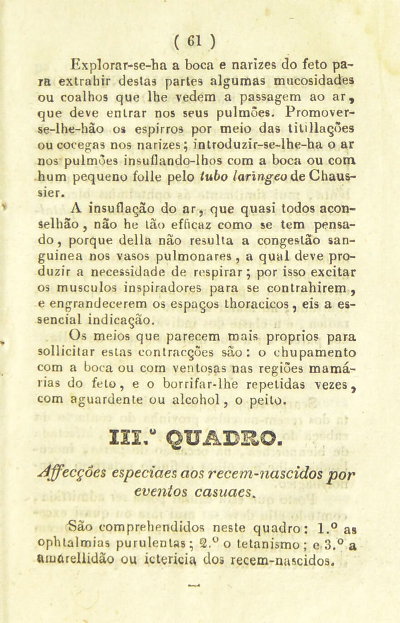 Explorar-se-ha a boca e narizes do feto pa- ra extrahir destas partes algumas mucosidades ou coalhos que lhe vedem a passagem ao ar, que deve enlrar nos seus pulmões. Promover- se-lhe-hão os espirros por meio das titillações ou cócegas nos narizes; introduzir-se-lhe-ha o ar nos pulmões insuflando-lhos com a boca ou com hum pequeno folie pelo tubo laringeoáe Chaus- sier. A insuflação do ar, que quasi todos acon- selhão, não he ião efficaz como se tem pensa- do, porque delia não resulta a congestão san- guínea nos vasos pulmonares , a qual deve pro- duzir a necessidade de respirar; por isso excitar os musculos inspiradores para se contrahirem , e engrandecerem os espaços thoracicos, eis a es- sencial indicação. Os meios que parecem mais proprios para sollicitar estas contracções são: o chupamento com a boca ou com ventosas nas regiões mamá- rias do feto, e o borrifar-lhe repetidas vezes, com aguardente ou alcohol, o peito. m,u QUAE-RO. Affecçôes especiaes aos recem-nascidos por eventos casuaes. São comprehendidos neste quadro: l.° as ophtalmias purulentas ; S.° o tetanismo ; e 3.° a tuuíuellidão ou ktericiu dos recem-nascidos.