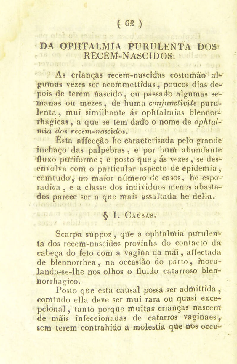 DA OPHTALMIA PURULENTA DOS RECEM-NAÓCIDOS. As crianças recém-nascidas eostumào al- gumris vezes ser acommettidas, poucos dias de- pois de terem rtascido, ou passado algumas se- manas ou mezes , de huma conjunc.lwite puru- lenta, mui similhanle ás* oph tal mias blennor^ rhagieas, a que se tem dado o nome de ophtal- viia do* rectm-vnscidoh. Esta affecção lie caracterisada pelo grande inchaço das pálpebras , e por liuiri abundante fhi xo püYiforrrie; é posto que, ás Vezes, se des- envolva com o particular aspecto dé épidemiu, còmtudo, no maior número de casos, he espo- radiea , e a classe, dos indivíduos menos abasta- dos parece ser a que mais assaltada he delia. § I. Caúsas.- Scarpa sUppoz, qtie a ophtalmia purulen- ta dos recem-nascidos provinha do contacto da cabeça dô feto com a vagina da mài, affectada de bíennorrhea , na occasião do parto, inocu- lartdo-se-lhe nos olhos o fluido catarroso blen- norrhagico. Posto que esta causal possa ser adínittida, comtudo ella deve ser mui rara ou quasi exce- pcional , tanto porque muitas crianças nascem de mãis infeceionadas de catarros vaginaes, sem terem contrahido a moléstia que nos occu-