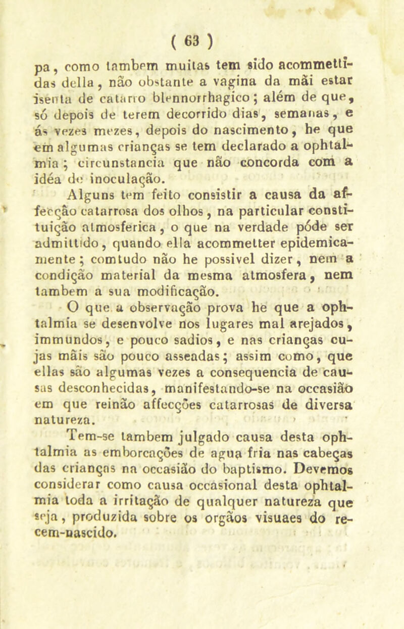 pa, como Inmbpm muitas, tem sido acommetti- das delia, não obstante a vagina da mãi estar isenta de catarro blennorrhagico ; além de que, só depois de terem decorrido dias, semanas, e ás vezes mezes, depois do nascimento, he que em algumas crianças se tem declarado a ophtah- mia ; circunstancia que não concorda com a idéa de inoculação. Alguns tem feito consistir a causa da af- fecçâo catarrosa dos olhos, na particular consti- tuição atmosférica, o que na verdade póde ser admittido, quando ella acommetter epidemica- mente; comtudo não he possível dizer, nem a condição material da mesma atmosfera, nem lambem a sua modificação. O que a observação prova he que a oph- talmia se desenvolve nos lugares mal arejados, immundos, e pouco sadios, e nas crianças cu- jas mãis são pouco asseadas; assim como, que ellas são algumas vezes a consequência de caw- sas desconhecidas, manifestando-se na occasiãó em que reinão affecções catarrosas de diversa natureza. > Tem -se lambem julgado causa desta oph- talmia as emborcações de agua fria nas cabeças das crianças na occasião do baptismo. Devemos considerar como causa occasional desta ophtal- mia toda a irritação de qualquer natureza que seja, produzida sobre os orgãos visuaes do re- cem-nascido.