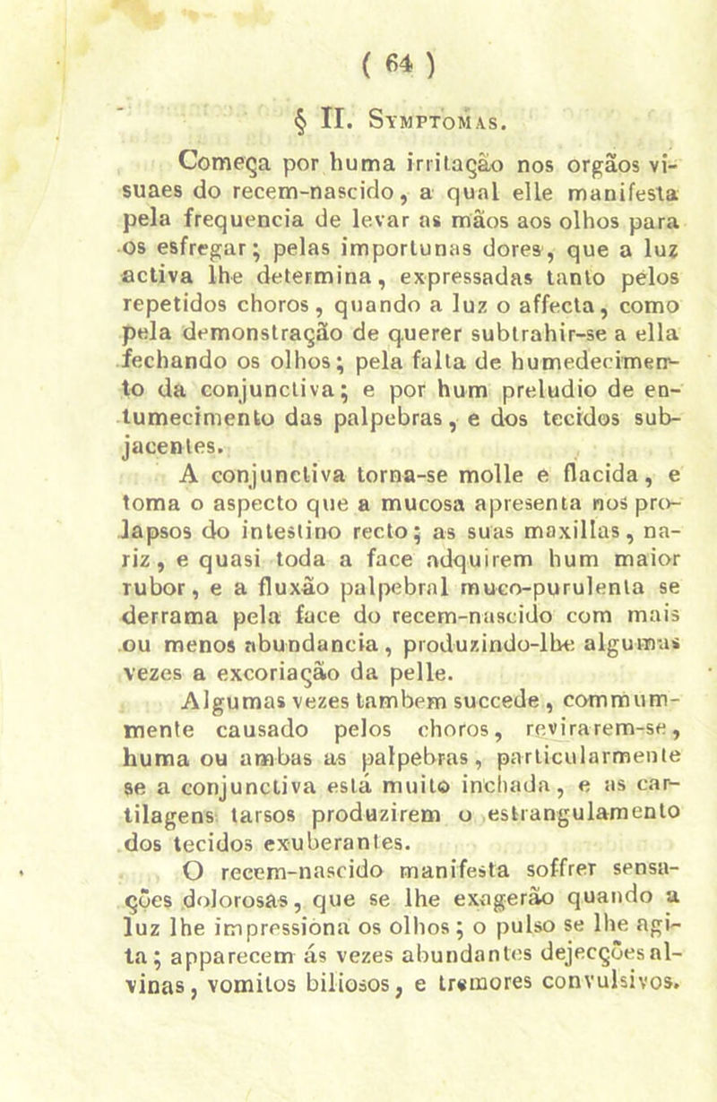 ( 6* ) § II. Symptomas. Começa por huma irritação nos orgãos vi- suaes do recem-nascido, a qual elle manifesta pela frequência de levar as mâos aos olhos para os esfregar; pelas importunas dores, que a luz activa lhe determina, expressadas tanto pelos repetidos choros, quando a luz o affecta, como pela demonstração de q.uerer subtrahir-se a ella fechando os olhos; pela falta de humedecimen- to da conjunctiva; e por hum preludio de en- tumecimento das palpebras, e dos tecidos sub- jacentes. A conjunctiva torna-se molle e flacida, e toma o aspecto que a mucosa apresenta nos pro- lapsos do intestino recto; as suas maxillas, na- riz, e quasi toda a face adquirem hum maior rubor, e a fluxão palpebral muco-purulenta se derrama pela face do recem-nascido com mais ou menos abundancia , produzindo-lbe algumas vezes a excoriação da pelle. Algumas vezes lambem succede , commum- mente causado pelos choros, revirarem-se, huma ou ambas as palpebras, parlicularmente se a conjunctiva está muito inchada, e as car- tilagens tarsos produzirem o estrangulamento dos tecidos exuberantes. O recem-nascido manifesta soffrer sensa- ções dolorosas, que se lhe exagerão quando a luz lhe impressiona os olhos; o pulso se lhe agi- ta; apparecem ás vezes abundantes dejecçôesal- vinas, vomitos biliosos, e trsmores convulsivos.