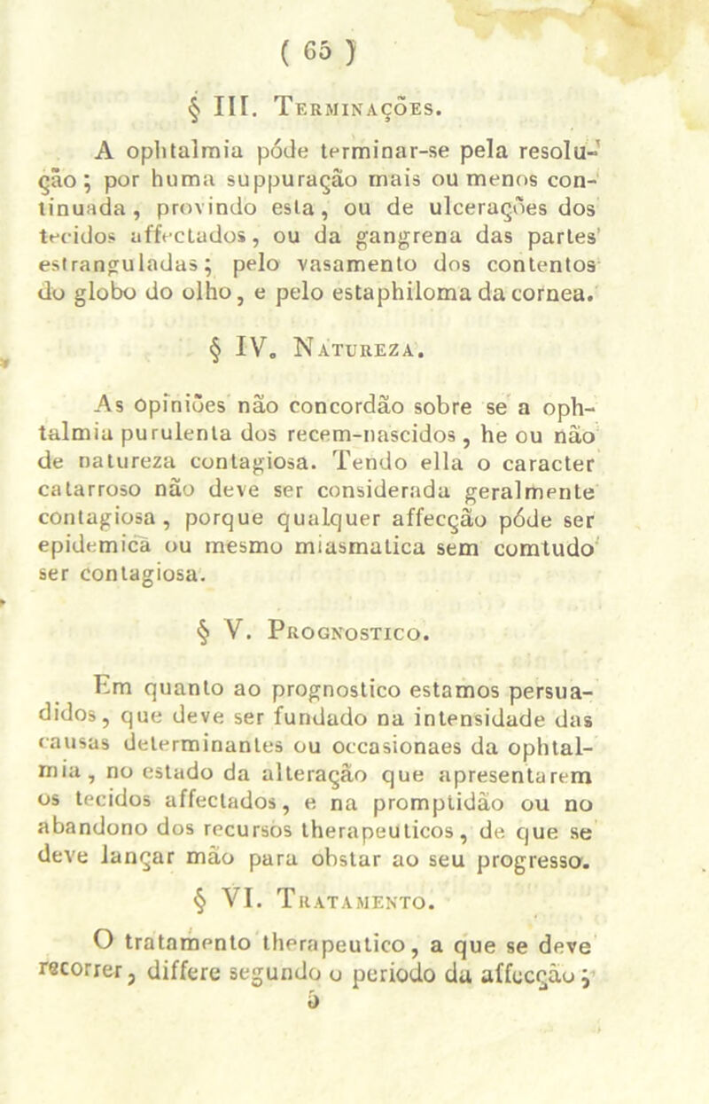 § III. T ERMINAÇOES. A oplitalraia póde terminar-se pela resolu- ção ; por huma suppuração rnais ou menos con- tinuada, provindo esta, ou de ulcerações dos tecidos affectados, ou da gangrena das parles’ estranguladas; pelo vasamento dos contentos do globo do olho, e pelo estaphiloma da córnea. § IV. Natureza. As opiniões não concordão sobre se a oph- talmia purulenta dos recem-nascidos , he ou não de natureza contagiosa. Tendo ella o caracter catarroso não deve ser considerada geralmente contagiosa, porque qualquer affecção póde ser epidêmica ou mesmo miasmatica sem comtudo ser contagiosa. § V. Prognostico. Em quanto ao prognostico estamos persua- didos, que deve ser fundado na intensidade das causas determinantes ou occasionaes da ophtal- mia, no estado da alteração que apresentarem os tecidos affectados, e na promptidào ou no abandono dos recursos therapeu ticos, de que se deve lançar mão para obstar ao seu progresso. § VI. Tratamento. O tratamento therapeutico, a que se deve recorrer, differe segundo o periodo da affecção ; 5