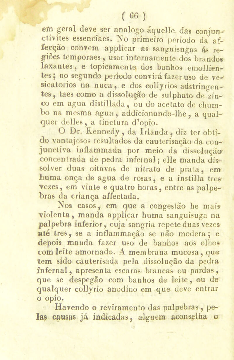em geral deve ser analogo áquelle das conjun- ctivites essenciaes. No primeiro periodo da af- fecção convem applicar as sangaisngas ás re- giões temporaes, usar internamente dos brandos laxantes, e topicamente dos banhos emolJien- tes; no segundo periodo convirá fazer uso de ve-' sicatorios na nuca, e dos collyrios adstringen- tes, laes como a dissolução de sulphato de zin- co em agua distillada, ou do acetato de chum- bo na mesma agua, addicionando-lhe, a qual- quer delles, a tinctura d’opio. O Dr. Kennedy , da Irlanda, diz ter obti- do vantajosos resultados da caulerisaçâo da con- juncliva inflammada por meio da dissolução- concentrada de pedra infernal; elle manda dis- solver duas oitavas de nitrato de praia, em huma onça de agua de rosas, e a instilla tres •vezes, em vinte e quatro horas, entre as pálpe- bras da criança affectada. Nos casos, em que a congestão he mais violenta, manda applicar huma sanguisuga na palpebra inferior, cuja sangria repete duas vezes até tres, se a inflammação se não modera; e depois manda fazer uso de banhos aos olhos com leite amornado. A membrana mucosa, que tem sido cauterisada pela dissolução da pedra infernal, apresenta escaras brancas ou pardas, que se despegão com banhos de leite, ou de qualquer collyrio anodino em que deve entrar o opio. Havendo o reviramento das palpebras, pe- las causas já indicadas, alguém aconselha o