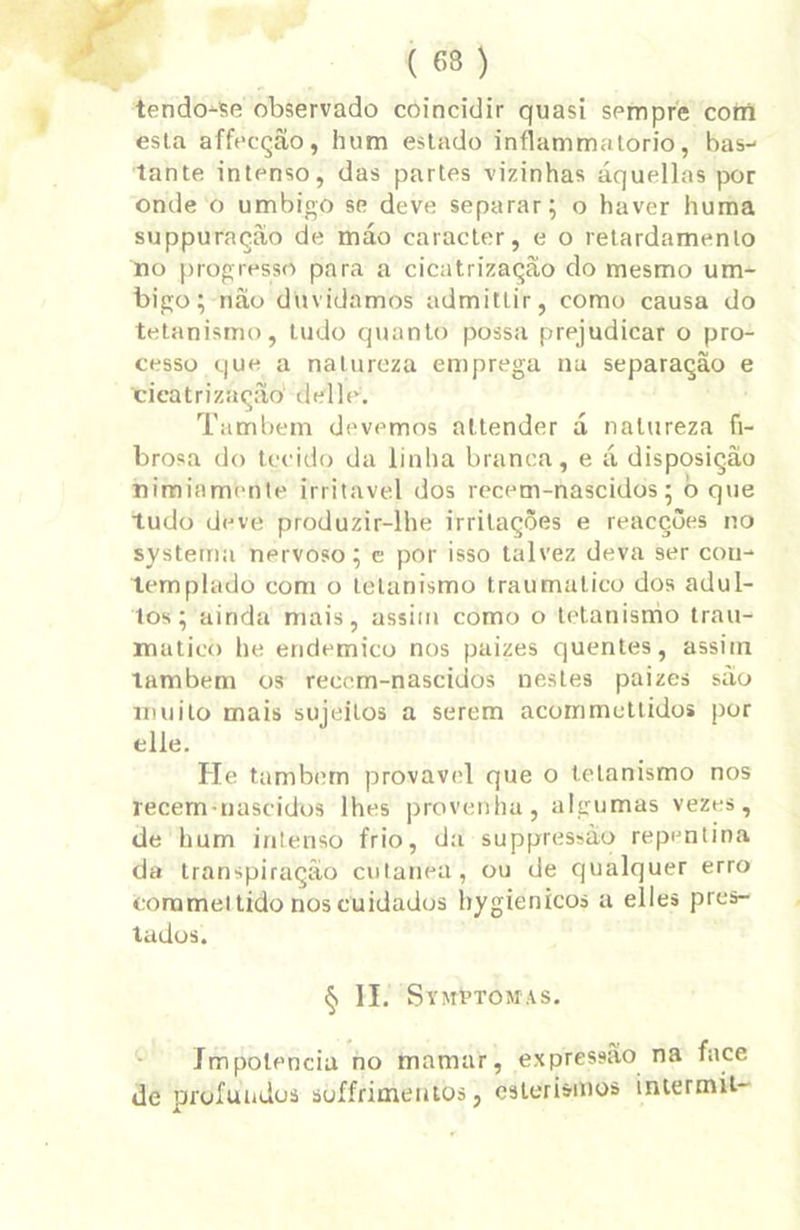 tendo-se observado coincidir quasi sempre com esta affecçâo, hum estado inflammatorio, bas- tante intenso, das partes vizinhas áquellas por onde o umbigo se deve separar; o haver huma suppuração de máo caracter, e o retardamento no progresso para a cicatrizaçao do mesmo um- bigo; nâo duvidamos admittir, como causa do tetanismo, tudo quanto possa prejudicar o pro- cesso que a natureza emprega nu separação e cicatrizaçao delle. Também devemos attender d natureza fi- brosa do tecido da linha branca, e á disposição nimiamente irritável dos recem-nascidos; b que tudo deve produzir-lhe irritações e reacções no systema nervoso; e por isso talvez deva ser cou- templado com o tetanismo traumalico dos adul- tos; ainda mais, assim como o tetanismo trau- mático he endemico nos paizes quentes, assim também os reccm-nascidos nestes paizes são muito mais sujeitos a serem acommctlidos por elle. He também provável que o tetanismo nos recem-nascidos lhes provenha, algumas vezes, de hum intenso frio, da suppressào repentina da transpiração cutaneu, ou de qualquer erro coramet tido nos cuidados hygienicos a elles pres- tados. § II. SYMhTOMAS. Impotência no mamar, expressão na face de profundos soffrimentos, esterismos intermit-