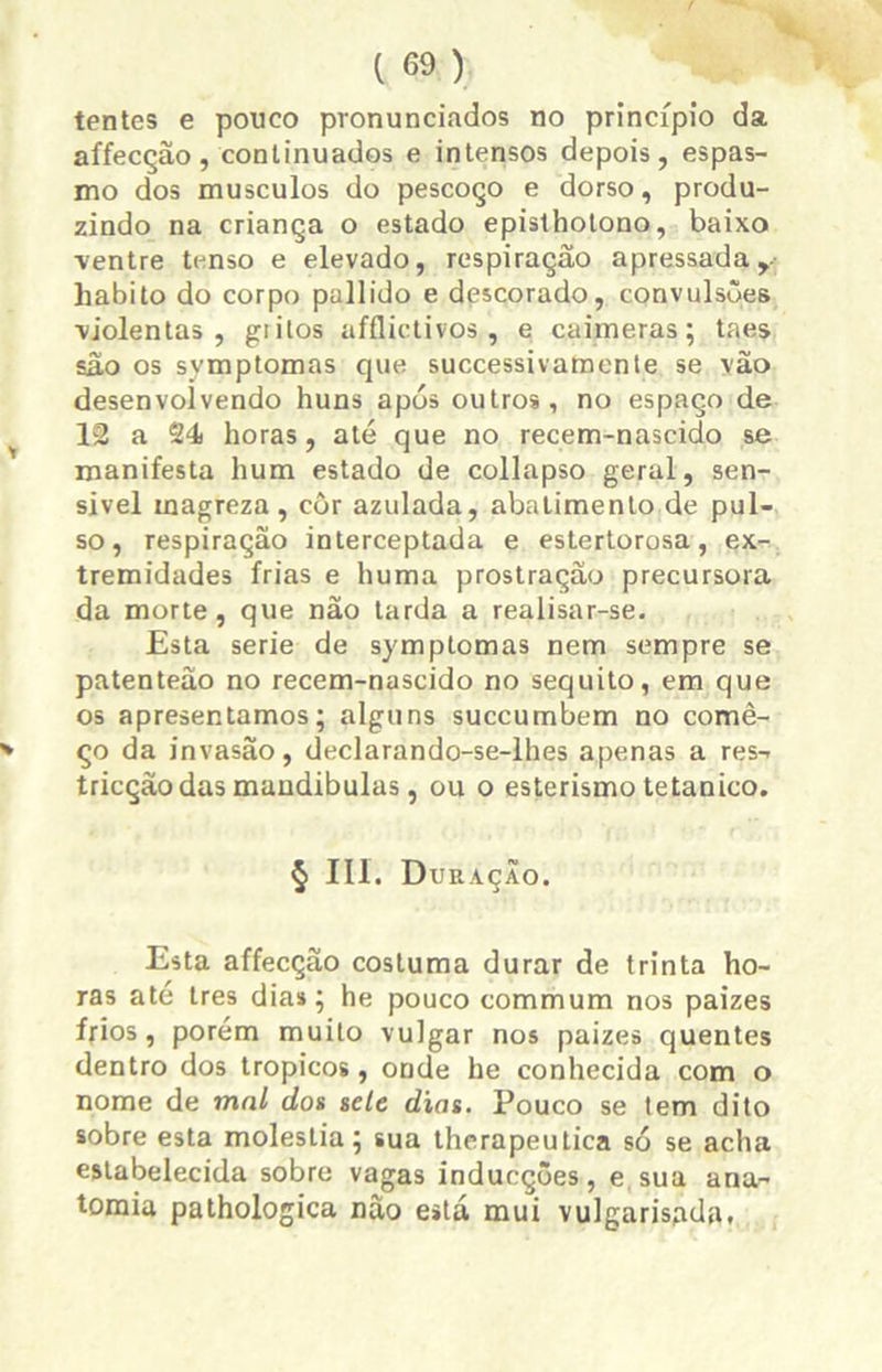 tentes e pouco pronunciados no princípio da affecção, continuados e intensos depois, espas- mo dos musculos do pescoço e dorso, produ- zindo na criança o estado episthotono, baixo ■ventre tenso e elevado, respiração apressada, habito do corpo pallido e descorado, convulsões violentas, giilos afflictivos, e caimeras; taes são os symptomas que successivamente se vão desenvolvendo huns após outros, no espaço de 12 a 24) horas, até que no recem-nascido se manifesta hum estado de collapso geral, sen- sível magreza, côr azulada, abatimento de pul- so, respiração interceptada e estertorosa, ex- tremidades frias e huma prostração precursora da morte, que não tarda a realisar-se. Esta serie de symptomas nem sempre se patenteão no recem-nascido no séquito, em que os apresentamos; alguns succumbem no comê- ço da invasão, declarando-se-lhes apenas a res- tricção das mandíbulas, ou o esterismo tetânico. § III. Duração. Esta affecção costuma durar de trinta ho- ras até tres dia»; he pouco commum nos paizes frios, porém muito vulgar nos paizes quentes dentro dos tropicos, onde he conhecida com o nome de mal dos sele dias. Pouco se tem dito sobre esta moléstia; sua therapeutica só se acha estabelecida sobre vagas inducçôes, e sua ana- tomia pathologica não está mui vulgarisada.
