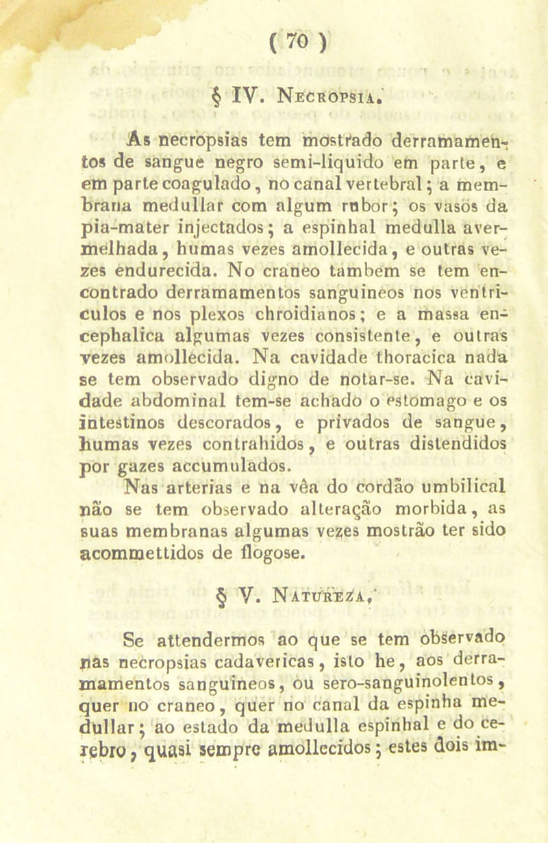 As necropsias tem mostrado derramamen-: tos de sangue negro semi-liquido em parte, e em parte coagulado, no canal vertebral; a mem- brana medullar com algum rnbor; os vasos da pia-mater injectados; a espinhal medulla aver- melhada, humas vezes amollecida, e outras ve- zes endurecida. No craneo também se tem en- contrado derramamentos sanguíneos nos ventrí- culos e nos plexos chroidianos; e a massa en- cephalica algumas vezes consistente, e outras vezes amollecida. Na cavidade thoracica nada se tem observado digno de notar-se. Na cavi- dade abdominal tem-se achado o Pstomago e os intestinos descorados, e privados de sangue, humas vezes contrahidos, e outras distendidos por gazes accumulados. Nas artérias e na vêa do cordão umbilical não se tem observado alteração mórbida, as suas membranas algumas vezes mostrão ter sido acommettidos de flogose. § V. Natureza/ Se attendermos ao que se tem observado nas necropsias cadavéricas, isto he, aos derra- mamentos sanguíneos, ou sero-sanguinolentos, quer no craneo, quer no canal da espinha me- dullar; ao estado da medulla espinhal e do ce- lebro j quasi sempre amollecidos; estes dois im-