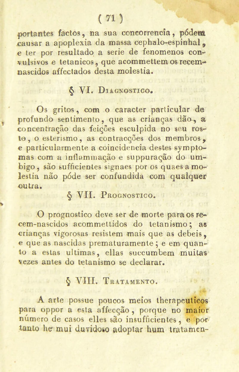 portantes factos, na sua concorrência, podem causar a apoplexia da massa cephalo-espinhal, e ter por resultado a serie de fenomenos con- vulsivos e tetânicos, que acommettem os recem- nascidos affectados desta moléstia. § VI. Diagnostico. Os gritos, com o caracter particular de profundo sentimento, que as crianças dão-, a concentração das feições esculpida no seu ros- to, o esterismo, as contracções dos membros, e particularmente a coincidência destes sympto- tnas com a inflummação e suppuração do um- bigo, são bufficientes signaes por os quaes a mo- léstia não pode ser confundida com qualquer outra. § VII. Prognostico. O prognostico deve ser de morte para os re- cem-nascidos acommettidos do tetanismo; as crianças vigorosas resistem mais que as debeis, e que as nascidas prematuramenle; e em quan- to a estas ultimas, ellas succumbem muitas vezes antes do tetanismo se declarar. § VIII. Tratamento. A arte possue poucos meios therapeuticos para oppor a esta affecção, porque no maior número de casos elles são insufficientes, e por tanto he mui duvidoso adoptar hum tratamen-