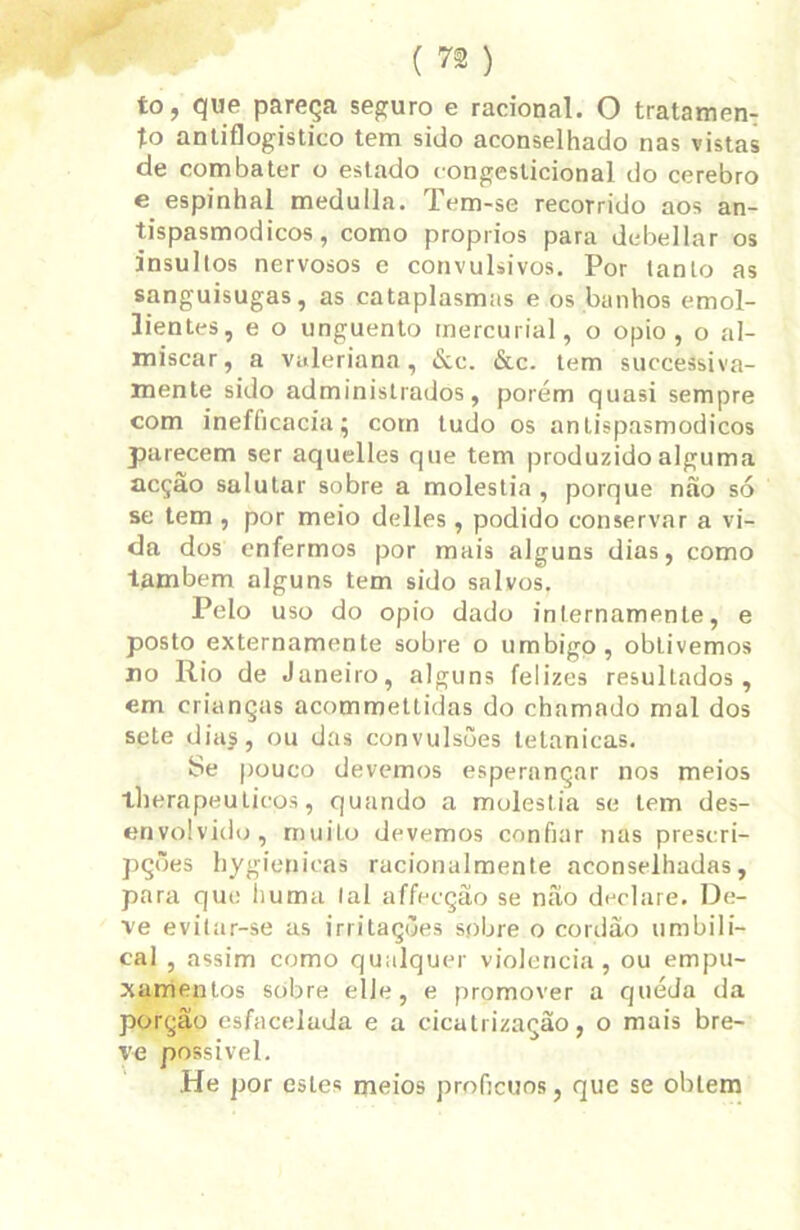 to, que pareça seguro e racional. O tratamen- to antiflogistico tem sido aconselhado nas vistas de combater o estado congeslicional do cerebro e espinhal medulla. Tem-se recorrido aos an- tispasmodicos, como proprios para debellar os insultos nervosos e convulsivos. Por tanto as sanguisugas, as cataplasmas e os banhos emol- lientes, e o unguento mercurial, o opio , o al- míscar , a vuleriana, &c. &c. tem successiva- mente sido administrados, porém quasi sempre com inefficacia; com tudo os anlispasmodicos parecem ser aquelles que tem produzido alguma acção salutar sobre a moléstia , porque não só se tem , por meio delles, podido conservar a vi- da dos enfermos por mais alguns dias, como lambem alguns tem sido salvos. Pelo uso do opio dado internamenle, e posto externamente sobre o umbigo, obtivemos no Rio de Janeiro, alguns felizes resulLados , cm crianças acommettidas do chamado mal dos sete diaj, ou das convulsões tetanicas. Se pouco devemos esperançar nos meios iherapeuticos, quando a moléstia se tem des- envolvido, muito devemos confiar nas prescri- pções hygienicas racionalmente aconselhadas, para que huma tal affecção se não declare. De- ve evitar-se as irritações spbre o cordão umbili- cal , assim como qualquer violência, ou empu- xamentos sobre elle, e promover a queda da porção esfacelada e a ciculrização, o mais bre- ve possível. He por estes meios profícuos, que se obtem