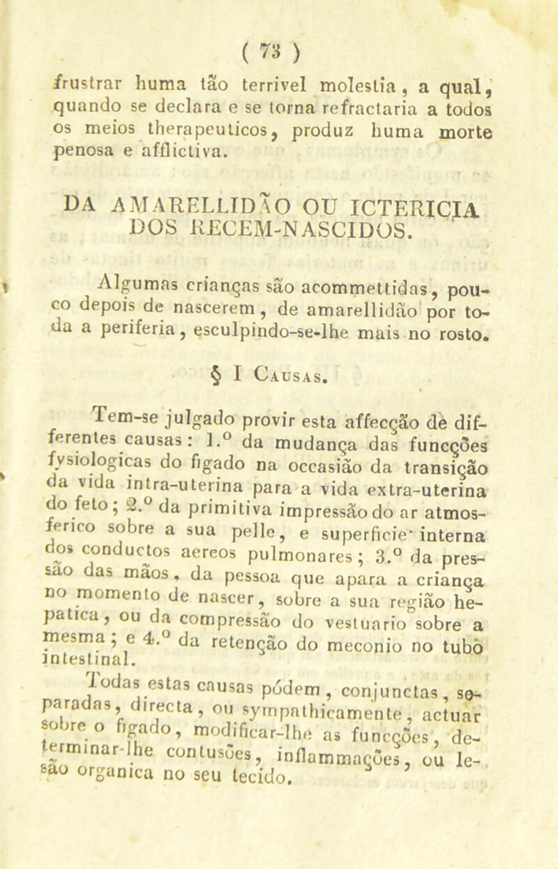 frustrar huma tão terrível moléstia, a qual, quando se declara e se torna refractaria a todos os meios thera peu ticos, produz huma morte penosa e afflictiva. DA AMARELLIDÃO ou icterícia DOS REGEM NASCIDOS. i Algumas crianças são acommettidas, pou- co depois de nascerem , de amarellidão por to- da a periferia, esculpindo-se-lhe mais no rosto. § I Causas. Tem-se julgado provir esta affecção de dif- ferentes causas: ].° da mudança das funcçòes fvsiologicas do fígado na occasião da transição a vida intra-uterina para a vida extra-uterina do feto; i2.u da primitiva impressão do ar atmos- férico sobre a sua pelle, e superfície* interna oos conductos aereos pulmonares; 3.° da pres- ~ao a3 mãos , da pessoa que apara a criança no momento de nascer, sobre a sua região he- patna, ou da compressão do vestuário sobre a mesma ; e 4.° da retenção do meconio no tubò intestinal. Iodas estas causas pódem , conjunctas, se- paradas, directa , ou sympnthicarriente, actuar sobre o fígado, modificar-lhe as funcçòes, de- termlnar.lhe contusões, inilammações, ou le- são organtca no seu tecido. *