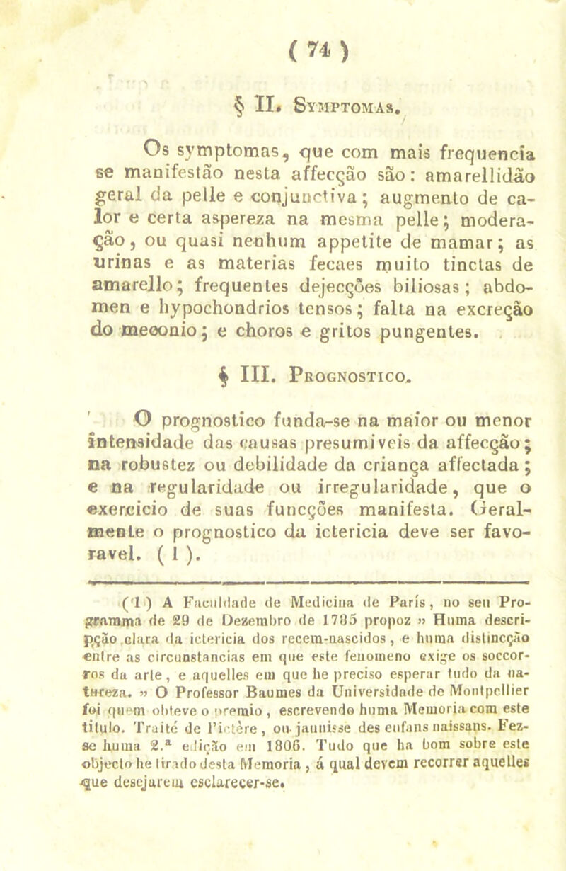 § II. Symptomas. 1 / Os symptomas, que com mais frequência se manifestão nesta affecção são: amareilidão geral da pelle e conjunctiva ; augmento de ca- lor e certa aspereza na mesma pelle; modera- ção, ou quasi nenhum appetite de mamar; as urinas e as matérias fecaes muito tinctas de amarello; frequentes dejecçôes biliosas; abdô- men e hypochondrios tensos; falta na excreção do meoonio; e choros e gritos pungentes. $ III. Prognostico. O prognostico funda-se na maior ou menor intensidade das causas presumíveis da affecção; na robustez ou debilidade da criança affectada ; e na regularidade ou irregularidade, que o exercício de suas funcções manifesta. Geral- mente o prognostico da icterícia deve ser favo- rável. ( 1 ). (1) A Faculdade de Medicina de Paris, no seu Pro- gramina de 29 de Dezembro de 1785 propoz » Himia descri- p,ção.clara da icterícia dos recem-nascidos, e luima distincçào entre as circunstancias em que este fenomeno exige os soccor- Tos da arte, e aquelles em que lie preciso esperar tudo da na- tareza. >> O Professor Baumes da Universidade de Montpcllier foi quem obteve o prêmio, escrevendo huma Memória com este titulo. Traité de 1’ictère , oujaunisse des eufans naissans. Fez- se tmma 2.a ediçsío em 1806. Tudo que ha bom sobre este objeclohe Iirado desta Memória , á qual devem recorrer aquelles <que desejarem esclarecer-se.