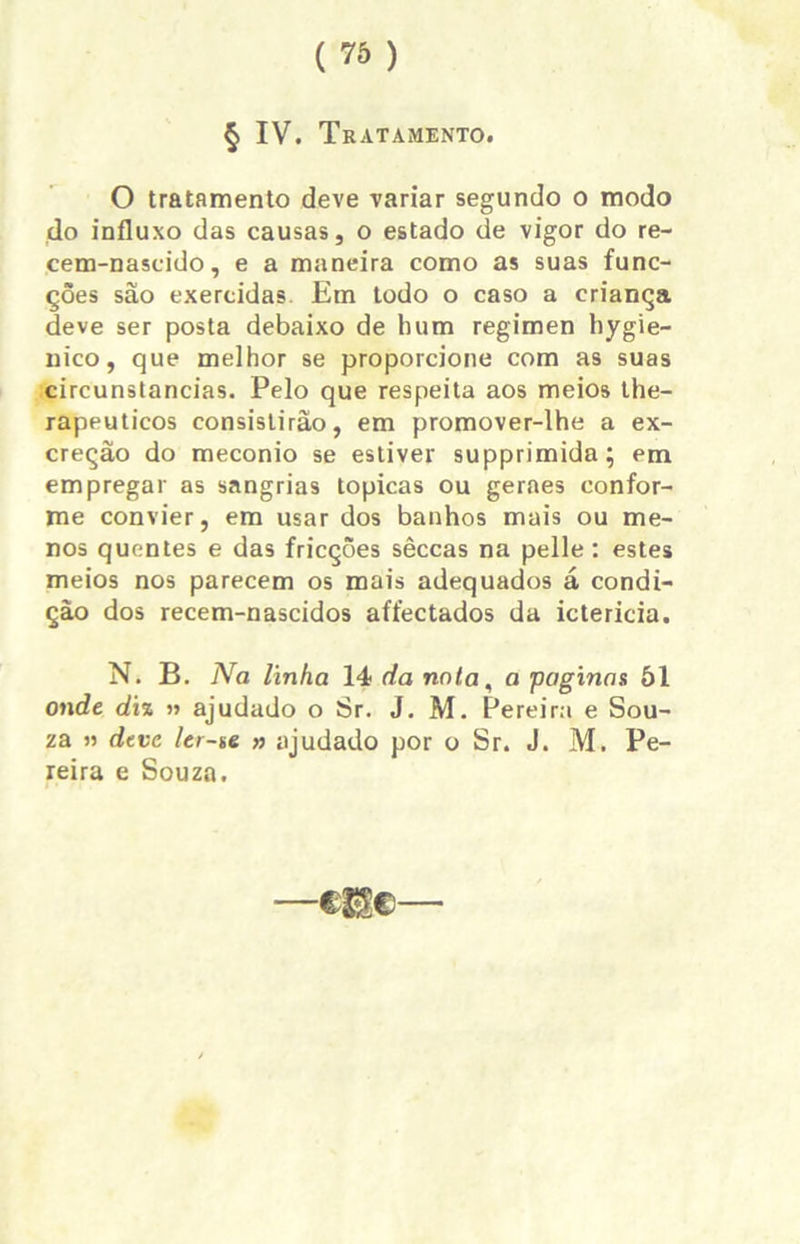 O tratamento deve variar segundo o modo do influxo das causas, o estado de vigor do re- cem-nascido, e a maneira como as suas func- ções são exercidas Em todo o caso a criança deve ser posta debaixo de hum regimen hygie- nico, que melhor se proporcione com as suas circunstancias. Pelo que respeita aos meios the- rapeuticos consistirão, em promover-lhe a ex- creção do meconio se estiver supprimida; em empregar as sangrias tópicas ou geraes confor- me convier, em usar dos banhos mais ou me- nos quentes e das fricções sêccas na pelle : estes meios nos parecem os mais adequados á condi- ção dos recem-nascidos affectados da icterícia. N. B. Na linha 14 da nnta, a paginas 51 onde diz » ajudado o Sr. J. M. Pereira e Sou- za » deve ler-te » ajudado por o Sr. J. M. Pe- reira e Souza. —me—
