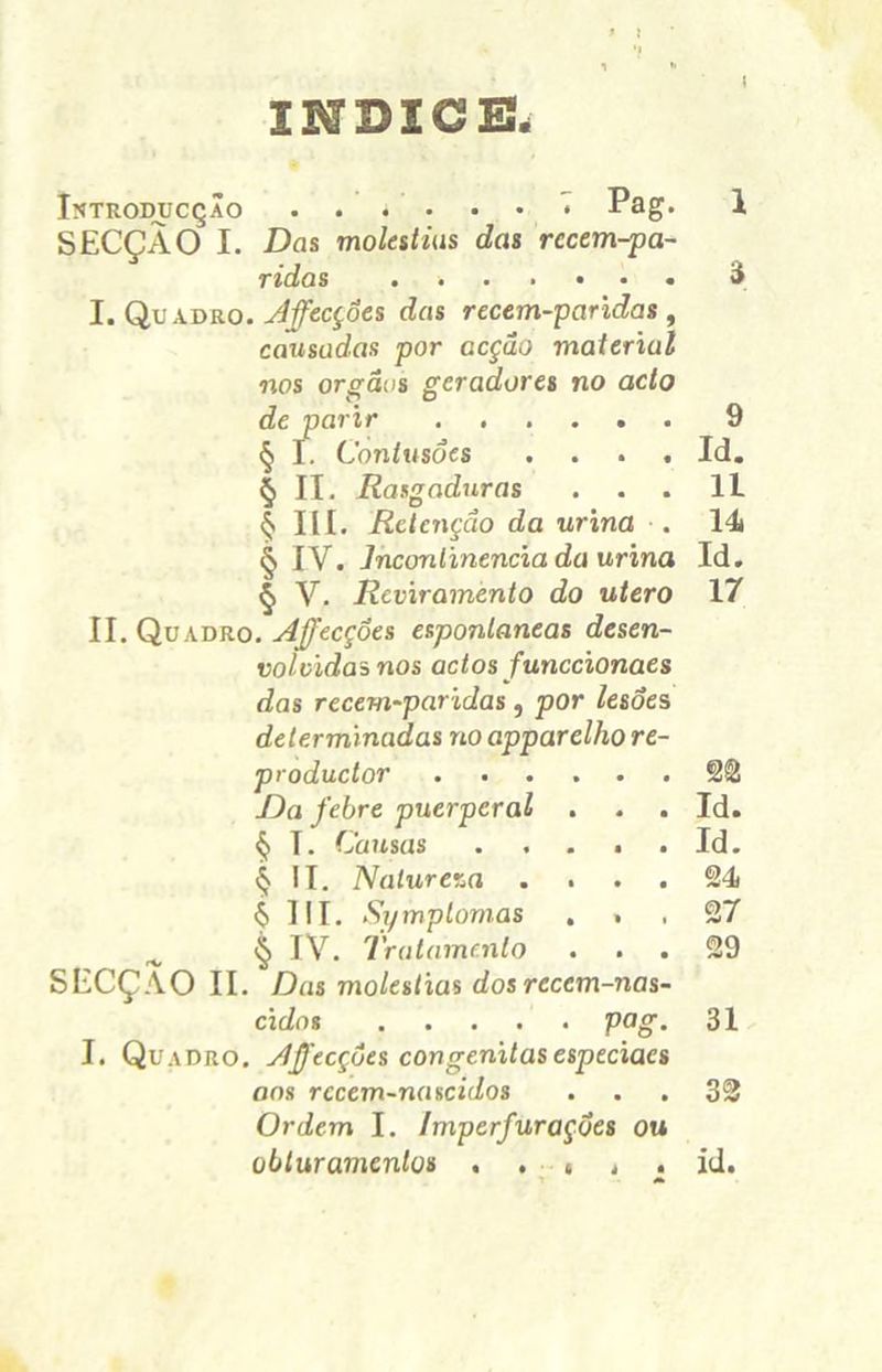ÍNDICE. Istroducção ...••• • Pag- l SECÇÃO I. Das moléstias das rccem-pa- ridas . 3 I. Quadro. Jffecçôes das recem-paridas , causadas por acção material nos orgãas geradores no acto de parir 9 § I. Contusões .... Id. § II. Rasgaduras ... II $ III. Retenção da urina . 14 § IV. Incontinência da urina Id. § V. Reviramento do utero 17 II. Quadro. Afecções espontâneas desen- volvidas nos actos funccionaes das recem-paridas, por lesões determinadas no apparelho re- produetor 22 Da febre puerperal . . . Id. § I. Causas . . . . . Id. $ II. Natureza .... 24 6 UI. Symplomas ... 27 ^ § IV. Tratamento ... 29 SECÇÃO II. Das moléstias dos recem-nas- cidos ..... pog. 31 I. Quadro, Afecçôes congênitas esptciaes ons rccem-nascidos ... 32 Ordem I. Imperfurações ou obturamenlos id.