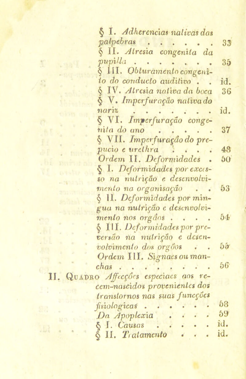 § I. Âdhercnciat nativas das pálpebras § II. Alresia congênita da pupilla § I II. Obturamento congêni- to do conducto auditivo . § IV. Alresia nativa da boca § V. Imperfuração nativa do nariz § VI. Imperfuração congê- nita do ano § VII. Imper furação do pre- púcio e urethra ; » Ordem II. Deformidades . § I. Deformidades por exces- so na nutrição e. desenvolvi- mento na organisação § II. Deformidades por min- gua na nutrição c desenvolvi- mento nos orgãas .... § Ilí. Deformidades porpre- versão ria nutrição e desen- volvimento dos orgoos Ordem III. Signaes ou man- chas II. Qu ADRO Affecçôes especiacs aos re- ócm-nasc.ídos provenientes dos transtornos nas suas fnneçoes jfisiológicas Da Apoplexia .... § I. Causas § II. Tratamento • . . 33 35 id. 36 id. 37 48 50 53 54 55 56 58 50 id. id.