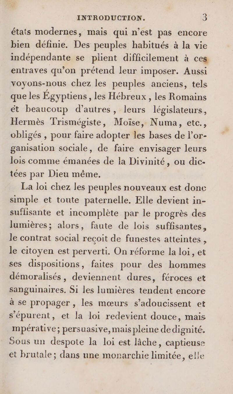 états modernes, mais qui n’est pas encore bien définie. Des peuples habitués à la vie indépendante se plient difficilement à ces entraves qu’on prétend leur imposer. Aussi voyons-nous chez les peuples anciens, tels que les Égyptiens , les Hébreux , les Romains ét beaucoup d’autres, leurs législateurs, Hermès Trismégiste, Moïse, Numa, etc., obligés , pour faire adopter les bases de l’or- ganisation sociale, de faire envisager leurs lois comme émanées de la Divinité, ou dic- tées par Dieu même, La loi chez les peuples nouveaux est done simple et toute paternelle. Elle devient in- suffisante et incomplète par le progrès des lumières; alors, faute de lois suffisantes, le contrat social recoit de funestes atteintes , le citoyen est perverti. On réforme la loi, et ses dispositions, faites pour des hommes démoralisés, deviennent dures, féroces et sanguinaires. S1 les lumières tendent encore à se propager , les mœurs s’adoucissent et s’épurent, et la loi redevient douce, mais mpérative; persuasive, mais pleine dedignité. Sous un despote la loi est lâche, captieuse et brutale; dans une monarchie limitée, elle