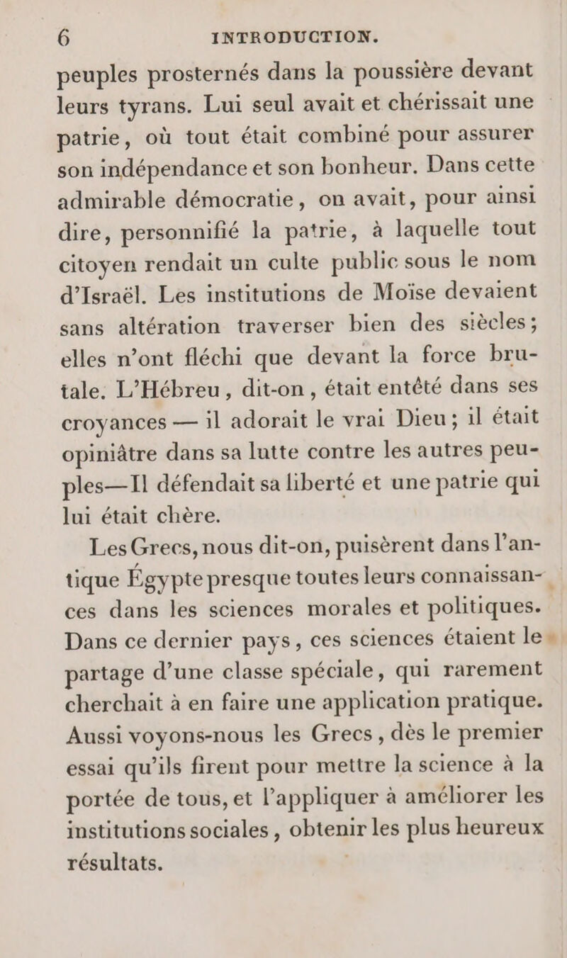 peuples prosternés dans la poussière devant leurs tyrans. Lui seul avait et chérissait une patrie, où tout était combiné pour assurer son indépendance et son bonheur. Dans cette admirable démocratie, on avait, pour ainsi dire, personnifié la patrie, à laquelle tout citoyen rendait un culte public sous le nom d'Israël. Les institutions de Moïse devaient sans altération traverser bien des siècles; elles n’ont fléchi que devant la force bru- tale. L’Hébreu, dit-on, était entêté dans ses croyances — il adorait le vrai Dieu ; il était opiniâtre dans sa lutte contre les autres peu- ples—Il défendait sa liberté et une patrie qui lui était chère. Les Grecs, nous dit-on, puisèrent dans l’an- tique Égypte presque toutes leurs connaissan-. ces dans les sciences morales et politiques. Dans ce dernier pays, ces sciences étaient le» partage d’une classe spéciale, qui rarement cherchait à en faire une application pratique. Aussi voyons-nous les Grecs, dès le premier essai qu'ils firent pour mettre la science à la portée de tous, et l'appliquer à améliorer les institutions sociales , obtenir les plus heureux résultats.