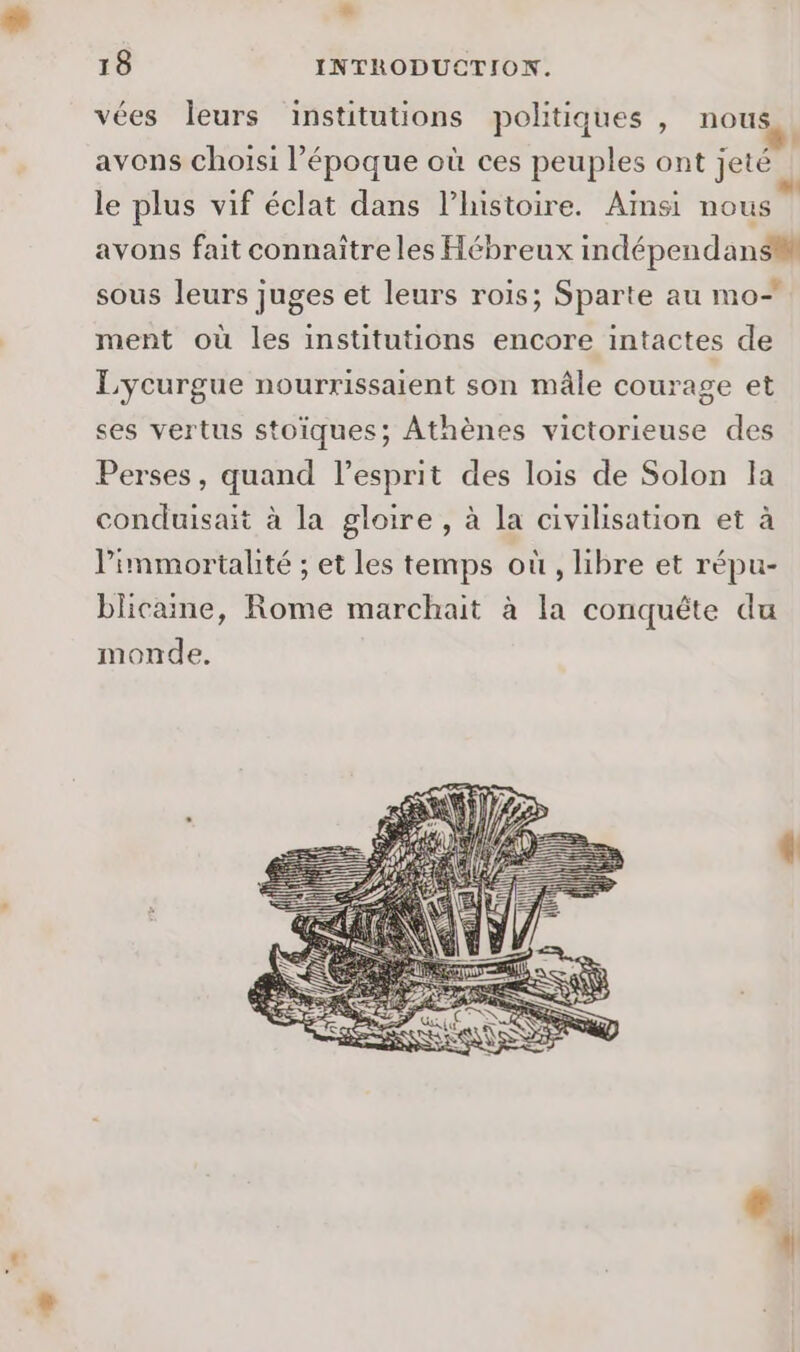 à 18 INTRODUCTION. vées leurs institutions politiques , nous avons choisi l’époque où ces peuples ont jeté le plus vif éclat dans l’histoire. Ainsi nous avons fait connaître les Hébreux indépendansM sous leurs juges et leurs rois; Sparte au mo+ ment où les institutions encore intactes de Lycurgue nourrissaient son mâle courage et ses vertus stoïques; Athènes victorieuse des Perses, quand l'esprit des lois de Solon la conduisait à la gloire, à la civilisation et à limmortalité ; et les temps où, libre et répu- blicaine, Rome marchait à la conquête du monde.