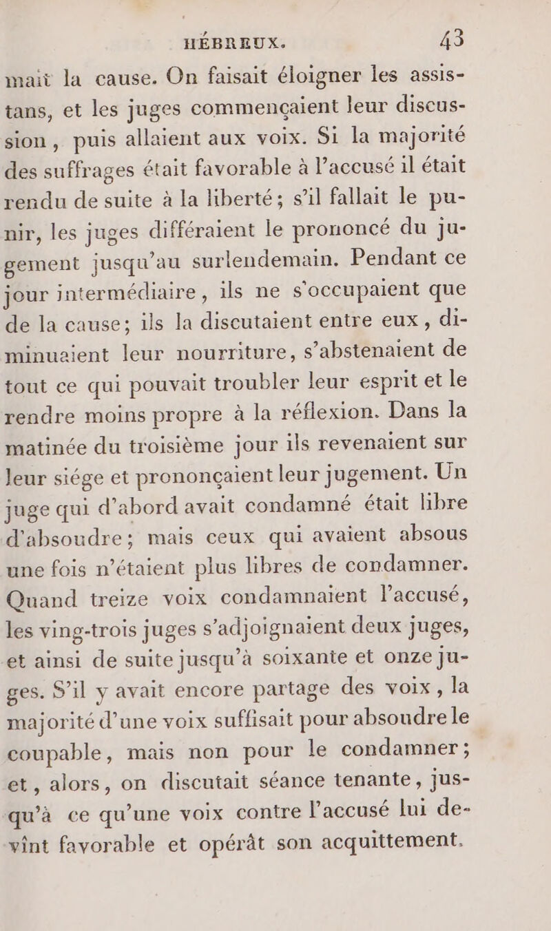 nait la cause. On faisait éloigner les assis- tans, et les juges commengaient leur discus- sion, puis allaient aux voix. Si la majorité des suffrages était favorable à l'accusé il était rendu de suite à la liberté; s’il fallait le pu- nir, les juges différaient le prononcé du Jju- gement jusqu’au surlendemain. Pendant ce jour intermédiaire, ils ne s'occupaient que de la cause; ils la discutaient entre eux, di- minuzient leur nourriture, s’abstenaient de tout ce qui pouvait troubler leur esprit et le rendre moins propre à la réflexion. Dans la matinée du troisième jour ils revenaient sur Jeur siége et prononçaient leur jugement. Un juge qui d’abord avait condamné était libre d'absoudre; mais ceux qui avaient absous une fois n'étaient plus libres de condamner. Quand treize voix condamnaient l'accusé, les ving-trois juges s’adjoignaient deux juges, et ainsi de suite jusqu’à soixante et onze ju- ges. S'il y avait encore partage des voix, la majorité d’une voix suffisait pour absoudre le coupable, mais non pour le condamner ; et, alors, on discutait séance tenante, jus- qu’à ce qu'une voix contre l'accusé lui de- vint favorable et opérât son acquittement.