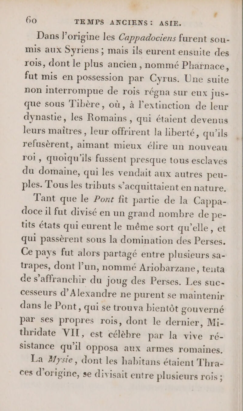 # 60 TEMPS ANCIENS: ASIE. Dans l’origine les Cappadociens furent sou- mis aux Syriens ; mais ils eurent ensuite des rois, dont le plus ancien, nommé Pharnace ; fut mis en possession par Cyrus. Une suite non interrompue de rois régna sur eux jus- que sous Tibère, où, à l'extinction de leur dynastie, les Romains, qui étaient devenus leurs maîtres, leur offrirent la liberté, qu’ils refusèrent, aimant mieux élire un nouveau roi, quoiqu'ils fussent presque tous esclaves du domaine, qui les vendait aux autres peu- ples. Tous les tributs s’acquittaient en nature, Tant que Le Pont fit partie de la Cappa- doce il fut divisé en un grand nombre de pe- tits états qui eurent le même sort qu'elle, et qui passèrent sous la domination des Perses. Ce pays fut alors partagé entre plusieurs sa- trapes, dont l’un, nommé Ariobarzane, tenta de s'affranchir du joug des Perses. Les suc- cesseurs d'Alexandre ne purent se maintenir dans le Pont, qui se trouva bientôt gouverné par ses propres rois, dont le dernier, Mi- thridate VIT, est célèbre par la vive ré- sistance qu’il Opposa aux armes romaines. La #yste, dont les habitans étaient Thra- ces d’origine, se divisait entre plusieurs rois ;