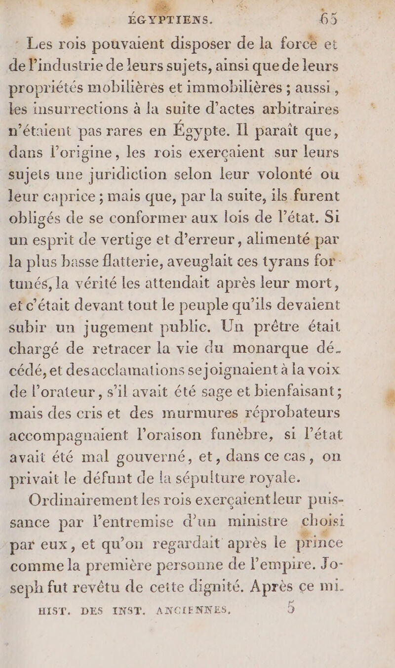 * Les rois pouvaient disposer de la forcè et de l’industrie de leurs sujets, ainsi que de leurs propriétés mobilières et immobilières ; aussi, les insurrections à la suite d'actes arbitraires n'étaient pas rares en Égypte. Il parait que, dans l’origine, les rois exerçaient sur leurs sujets une juridiction selon leur volonté où leur caprice ; mais que, par la suite, ils furent obligés de se conformer aux lois de l’état. Si un esprit de vertige et d’erreur , alimenté par la plus basse flatterie, aveuglait ces tyrans for tunés, la vérité les attendait après leur mort, ef c'était devant tout le peuple qu’ils devaient subir un jugement publie. Un prêtre était chargé de retracer la vie du monarque dé. cédé, et desacclamations sejoignaient à la voix de l’orateur , s’il avait été sage et bienfaisant; mais des cris et des murmures réprobateurs accompagnaent l’oraison funèbre, si l’état avait été mal gouverné, et, dans ce cas, on privait le défunt de la sépulture royale. Ordinairement les rois exerçaientleur puis- sance par l'entremise d’un ministre choisi par eux, et qu'on regardait après le prince comme A première personne de l'empire. Jo- seph fut revêtu de cette dignité. Après ce mi. FH HIST. DES INST. ANCIENNES, J