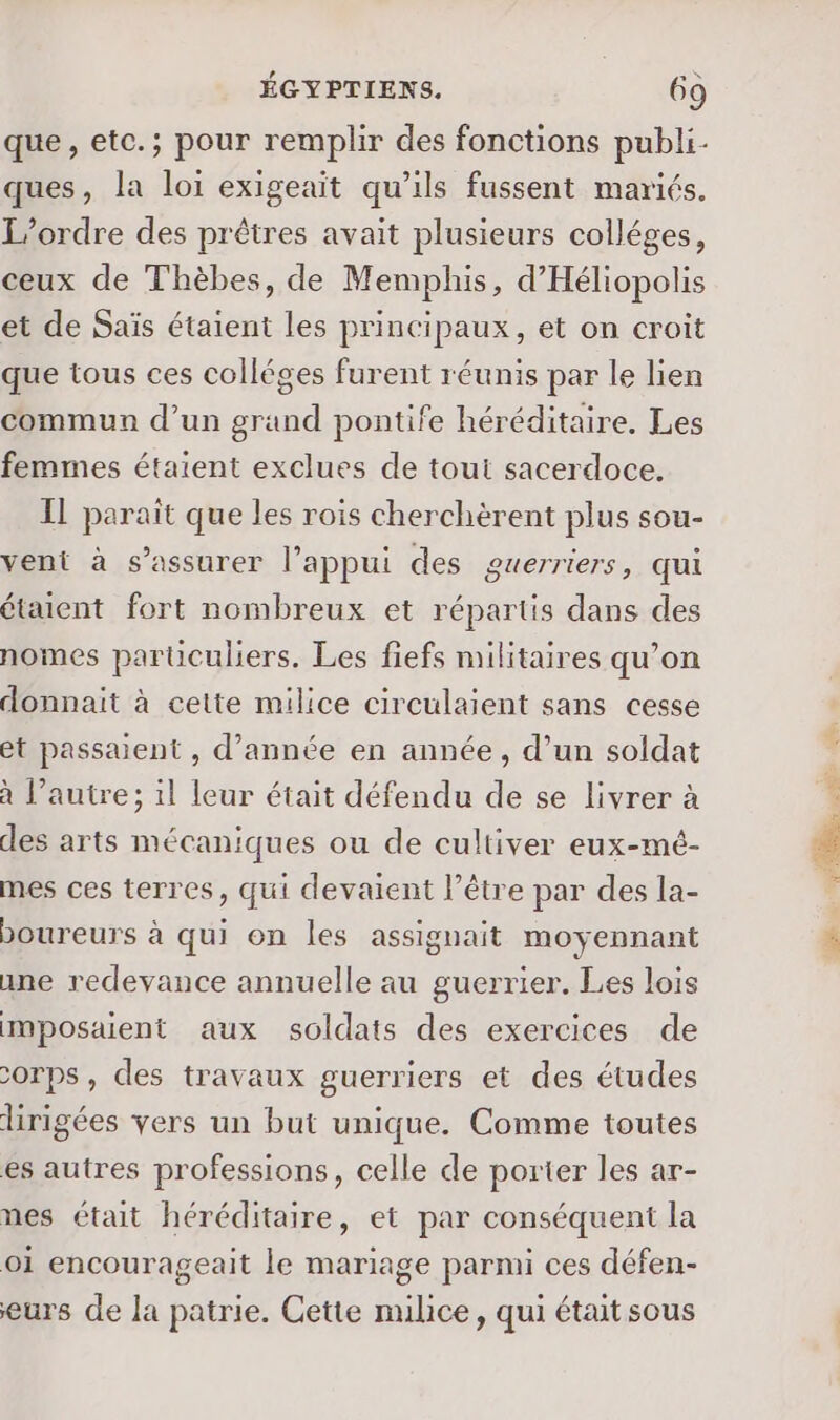 que, etc.; pour remplir des fonctions publi- ques, la loi exigeait qu’ils fussent mariés. L'ordre des prêtres avait plusieurs colléges, ceux de Thèbes, de Memphis, d'Héliopolis et de Saïs étaient les principaux, et on croit que tous ces colléges furent réunis par le lien commun d’un grand pontife héréditaire. Les femmes étaient exclues de tout sacerdoce. IL paraît que les rois cherchèrent plus sou- vent à s'assurer l’appui des guerriers, qui étaient fort nombreux et répartis dans des nomes parüculiers. Les fiefs militaires qu’on donnait à cette milice circulaient sans cesse et passaient , d’année en année, d’un soldat à l’autre; il leur était défendu de se livrer à des arts mécaniques ou de cultiver eux-mé- mes ces terres, qui devaient l’être par des la- boureurs à qui on les assignait moyennant ane redevance annuelle au guerrier. Les lois IMposaient aux soldats des exercices de corps, des travaux guerriers et des études dirigées vers un but unique. Comme toutes es autres professions, celle de porter les ar- nes était héréditaire, et par conséquent la oi encourageait le mariage parmi ces défen- eurs de la patrie. Cette milice, qui était sous