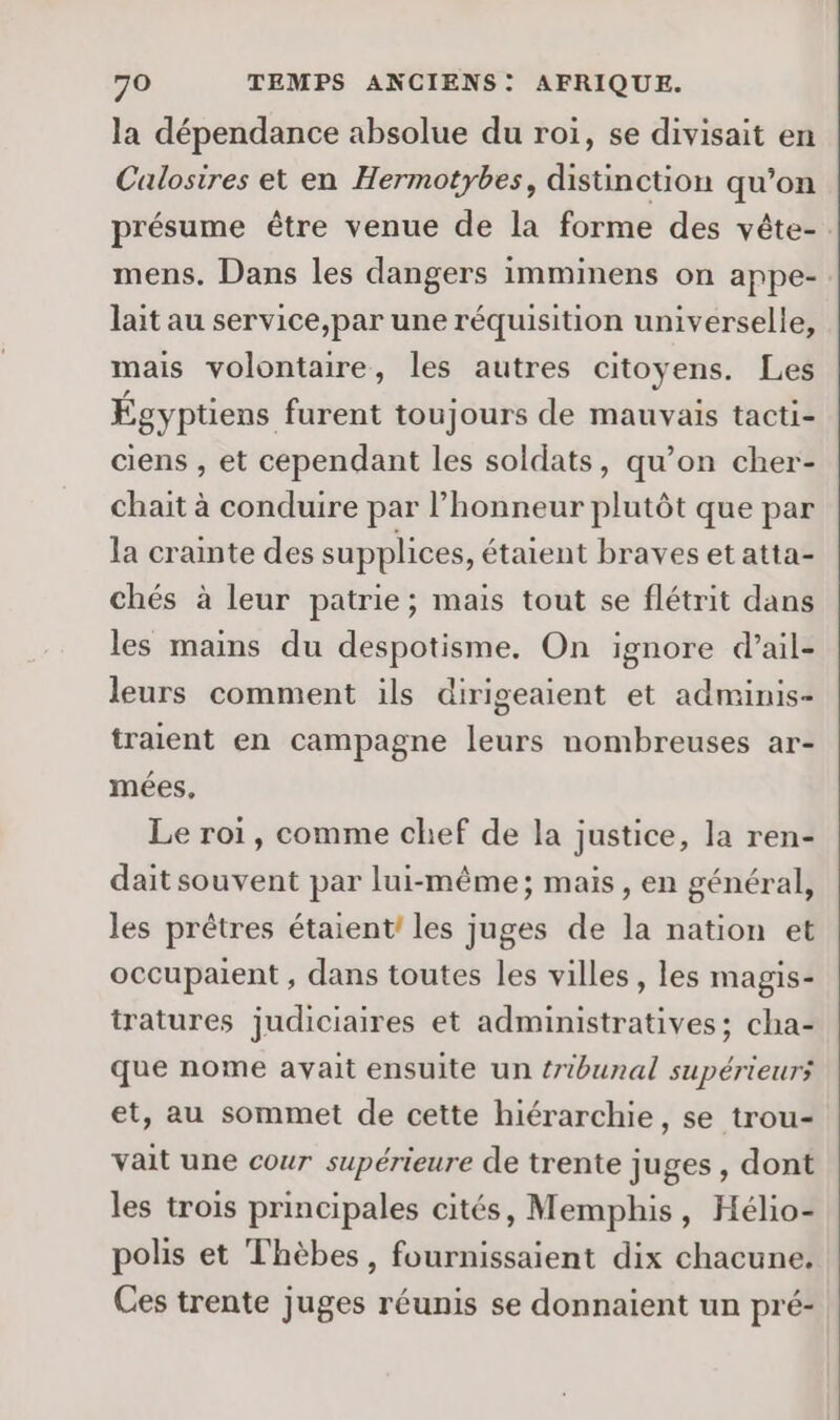 la dépendance absolue du roi, se divisait en Calosires et en Hermotybes, distinction qu’on présume être venue de la forme des vête- mens. Dans les dangers imminens on appe- lait au service,par une réquisition universelle, mais volontaire, les autres citoyens. Les Égyptiens furent toujours de mauvais tacti- ciens , et cependant les soldats, qu’on cher- chait à conduire par l'honneur plutôt que par la crainte des supplices, étaient braves et atta- chés à leur patrie; mais tout se flétrit dans les mains du despotisme, On ignore d’ail- leurs comment ils dirigeaient et adminis- traient en campagne leurs nombreuses ar- mées, Le roi, comme chef de la justice, la ren- dait souvent par lui-même; mais, en général, les prêtres étaient! les juges de la nation et occupaient , dans toutes les villes, les magis- tratures judiciaires et administratives; cha- que nome avait ensuite un tribunal supérieurs et, au sommet de cette hiérarchie, se trou- vait une cour supérieure de trente juges , dont les trois principales cités, Memphis, Hélio- polis et Thèbes, fournissaient dix chacune. Ces trente juges réunis se donnaient un pré-