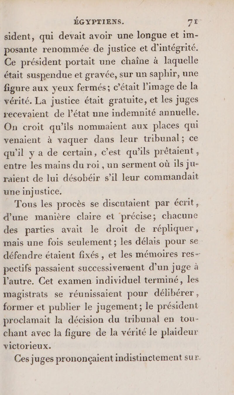 sident, qui devait avoir une longue et im- posante renommée de justice et d’intégrité. Ce président portait une chaîne à laquelle était suspendue et gravée, sur un saphir, une figure aux yeux fermés; c'était l’image de la vérité. La justice était gratuite, et les juges recevaient de l’état une indemnité annuelle. On croit qu’ils nommaient aux places qui venaient à vaquer dans leur tribunal; ce qu’il y a de certain, c’est qu'ils prétaient, entre les mains du roi, un serment où ils ju- raient de lui désobéir s’il leur commandait une injustice. Tous les procès se discutaient par écrit, d’une manière claire et précise; chacune des parties avait le droit de répliquer , mais une fois seulement ; les délais pour se défendre étaient fixés , et les mémoires res- pectifs passaient successivement d’un juge à l’autre. Cet examen individuel terminé, les magistrats se réunissaient pour délibérer, former et publier le jugement; le président proclamait la décision du tribunal en tou- chant avec la figure de la vérité le plaideur victorieux. Ces juges prononcçaient indistinctement sur.