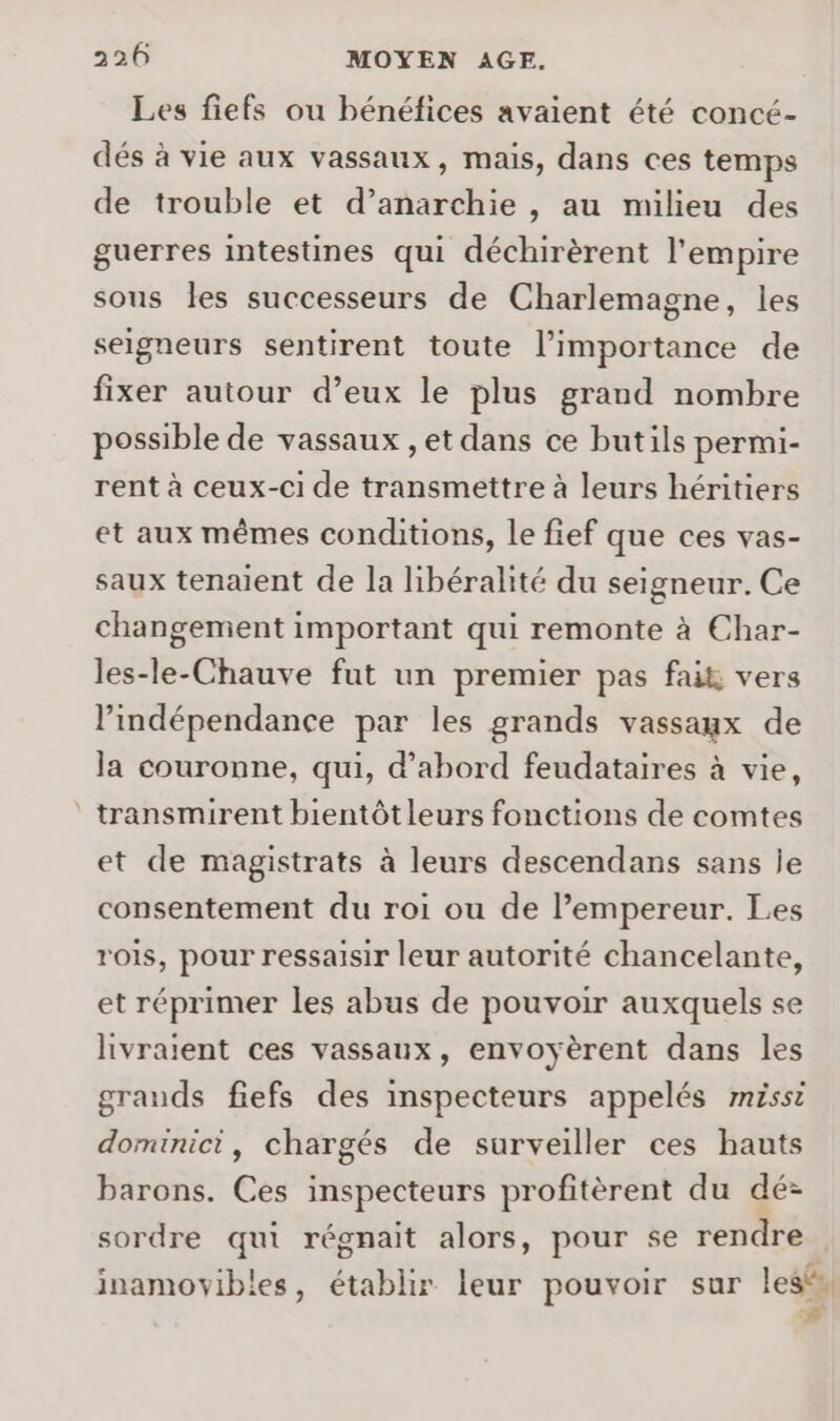 Les fiefs ou bénéfices avaient été concé- dés à vie aux vassaux, mais, dans ces temps de trouble et d’anarchie , au milieu des guerres intestines qui déchirèrent l'empire sous les successeurs de Charlemagne, les seigneurs sentirent toute l'importance de fixer autour d’eux le plus grand nombre possible de vassaux , et dans ce butils permi- rent à ceux-ci de transmettre à leurs héritiers et aux mêmes conditions, le fief que ces vas- saux tenaient de la libéralité du seigneur. Ce changement important qui remonte à Char- les-le-Chauve fut un premier pas fait vers l’indépendance par les grands vassaux de la couronne, qui, d’abord feudataires à vie, * transmirent bientôtleurs fonctions de comtes et de magistrats à leurs descendans sans je consentement du roi ou de l’empereur. Les rois, pour ressaisir leur autorité chancelante, et réprimer les abus de pouvoir auxquels se livraient ces vassaux, envoyèrent dans les grands fiefs des inspecteurs appelés miss dominici, chargés de surveiller ces hauts barons. Ces inspecteurs profitèrent du dé: sordre qui régnait alors, pour se rendre inamovibles, établir leur pouvoir sur les“, #