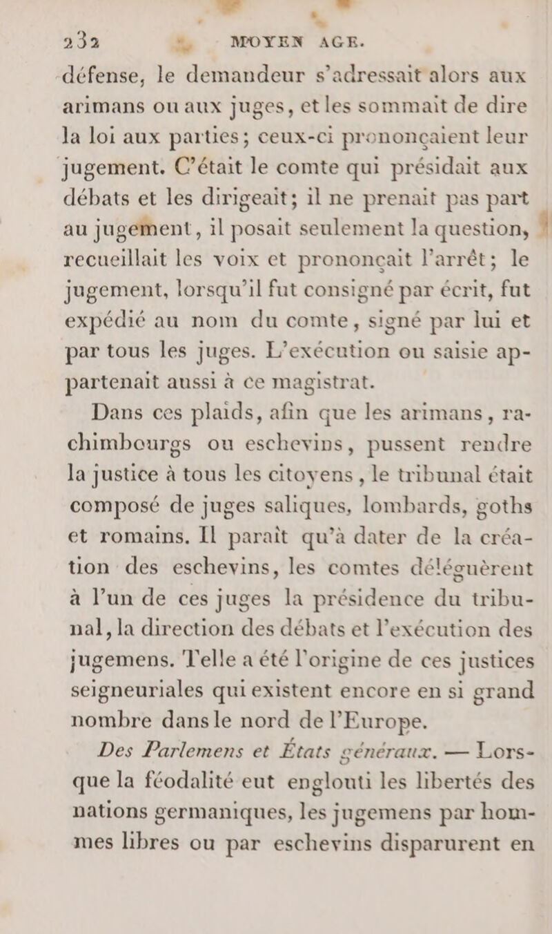 ” ” 2 333 % MOYEN AGE. défense, le demandeur s’adressait alors aux arimans ou aux juges, et les sommait de dire la loi aux parties; ceux-ci prononçaient leur jugement. C'était le comte qui présidait aux débats et les dirigeait; il ne prenait pas part au jugeMent, il posait seulement la question, recueillait les voix et prononcçait l'arrêt; le jugement, lorsqu'il fut consigné par écrit, fut expédié au nom du comte, signé par lui et par tous les juges. L’exécution ou saisie ap- partenait aussi à Ce magistrat. | Dans ces plaids, afin que les arimans, ra- chimbourgs ou eschevins, pussent rendre la justice à tous les citoyens , le tribunal était composé de juges saliques, lombards, goths et romains. Il parait qu’à dater de la créa- tion des eschevins, les comtes déléguèrent à l’un de ces juges la présidence du tribu- nal, la direction des débats et l'exécution des jugemens. T'elle a été l'origine de ces justices seigneuriales qui existent encore en si grand nombre dansle nord de l’Europe. Des Parlemens et États généraux. — Lors- que la féodalité eut englouti les libertés des nations germaniques, les jugemens par hom- mes libres ou par eschevins disparurent en \