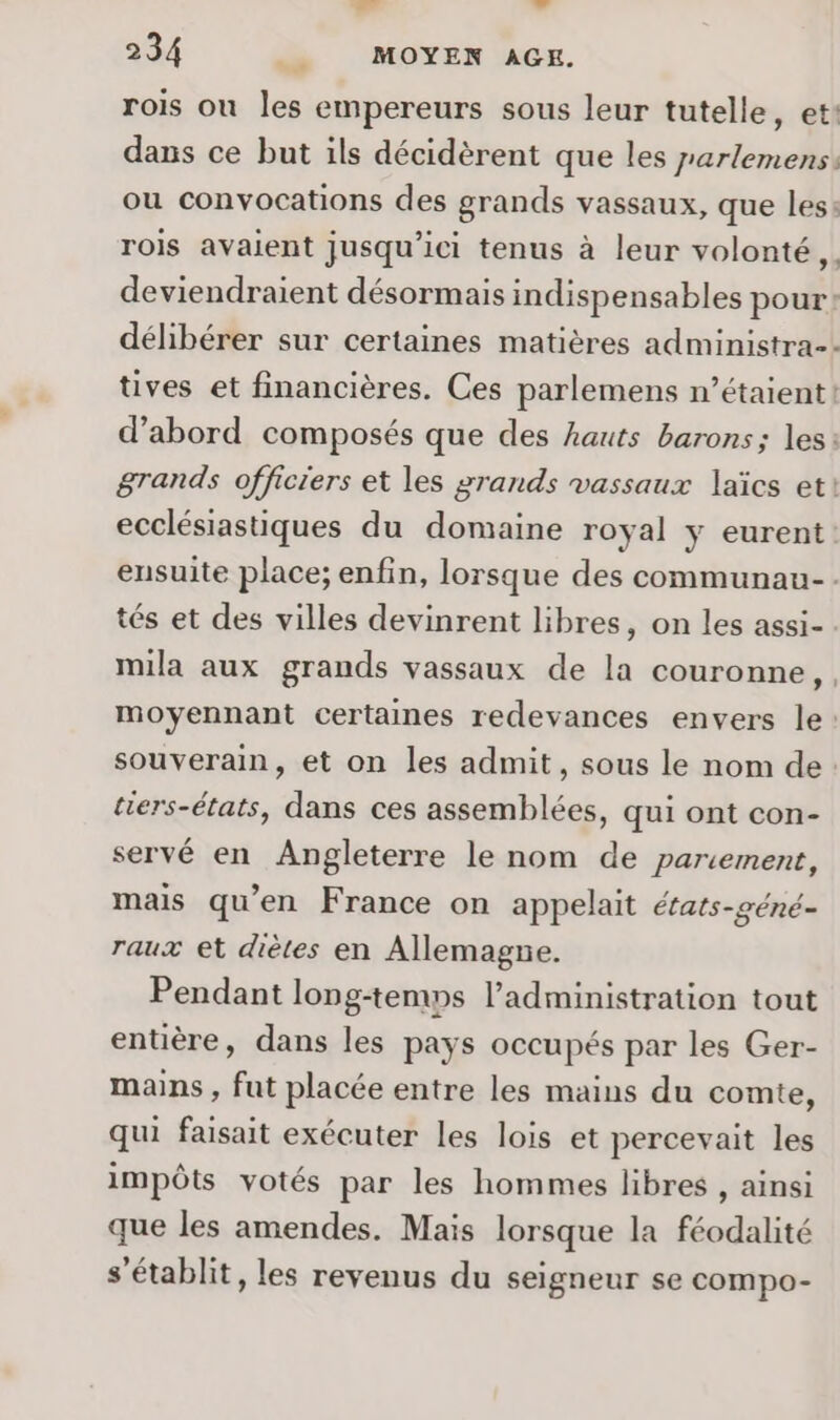 LÉ L 234 ___ MOYEN AGE. rois ou les empereurs sous leur tutelle, et: dans ce but ils décidèrent que les parlemens: ou convocations des grands vassaux, que les: rois avaient jusqu'ici tenus à leur volonté ,. deviendraient désormais indispensables pour: délibérer sur certaines matières administra- tives et financières. Ces parlemens n'étaient! d’abord composés que des hauts barons; les: grands officiers et les grands vassaux laïcs et! ecclésiastiques du domaine royal y eurent ensuite place; enfin, lorsque des communau- tés et des villes devinrent libres, on les assi- mila aux grands vassaux de la couronne, moyennant certaines redevances envers le: souverain, et on les admit, sous le nom de tiers-états, dans ces assemblées, qui ont con- servé en Angleterre le nom de pariement, mais qu’en France on appelait états-géné- raux et diètes en Allemagne. Pendant long-temps l'administration tout entière, dans les pays occupés par les Ger- mains, fut placée entre les mains du comte, qui faisait exécuter les lois et percevait les impôts votés par les hommes libres , ainsi que les amendes. Mais lorsque la féodalité s'établit, les revenus du seigneur se compo-