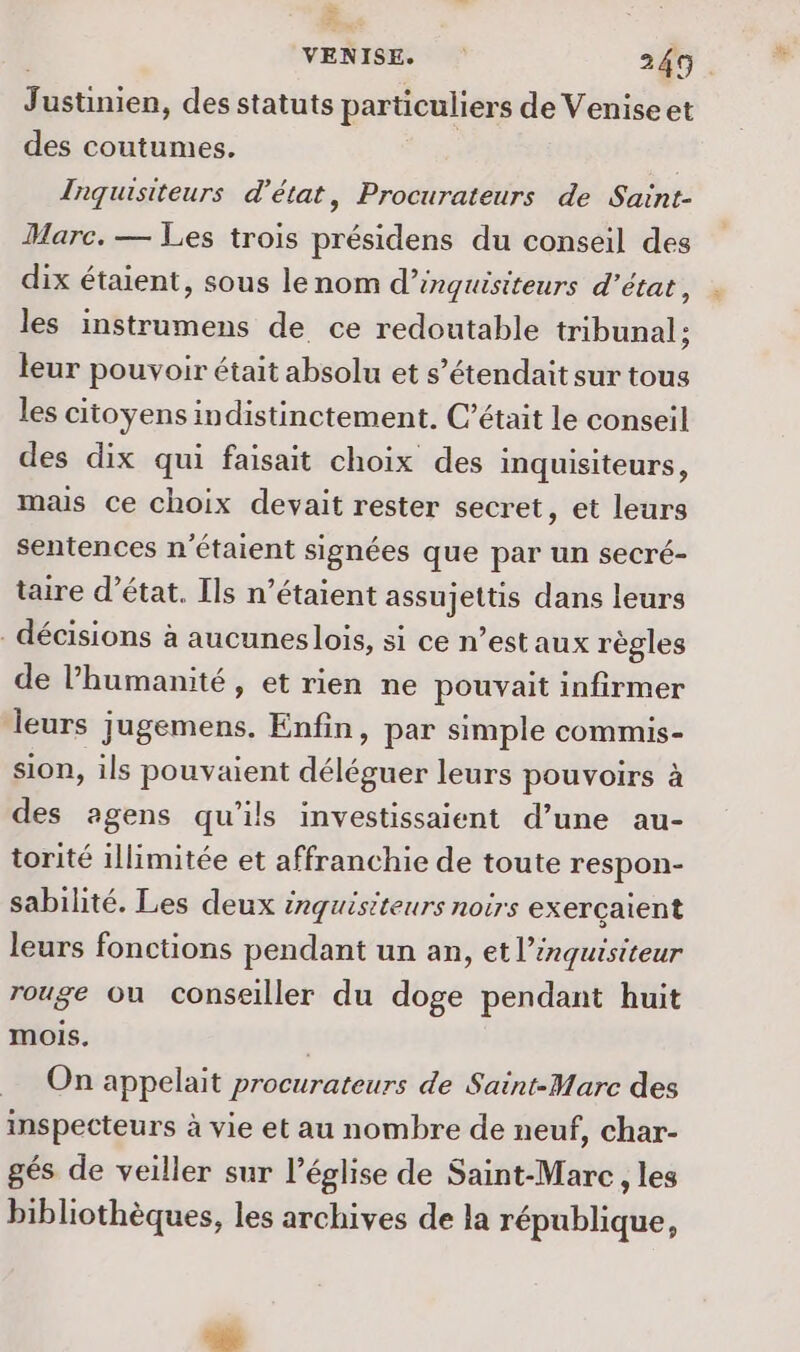 Justinien, des statuts particuliers de Venise et des coutumes. | Inquisiteurs d'état, Procurateurs de Saint- Marc. — Les trois présidens du conseil des dix étaient, sous le nom d’inguisiteurs d'état, les instrumens de ce redoutable tribunal ; leur pouvoir était absolu et s’étendait sur tous les citoyens indistinctement. C’était le conseil des dix qui faisait choix des inquisiteurs, mas ce choix devait rester secret, et leurs sentences n'étaient signées que par un secré- taire d'état. Ils n’étaient assujettis dans leurs décisions à aucunes lois, si ce n’est aux règles de l’humanité, et rien ne pouvait infirmer leurs jugemens. Enfin, par simple commis- sion, ils pouvaient déléguer leurs pouvoirs à des agens qu’ils investissaient d’une au- torité illimitée et affranchie de toute respon- sabilité. Les deux inguisiteurs noirs exerçaient leurs fonctions pendant un an, et l’inquisiteur rouge ou conseiller du doge pendant huit mois. On appelait procurateurs de Saint-Marc des inspecteurs à vie et au nombre de neuf, char- gés de veiller sur l’église de Saint-Marc , les bibliothèques, les archives de la république,