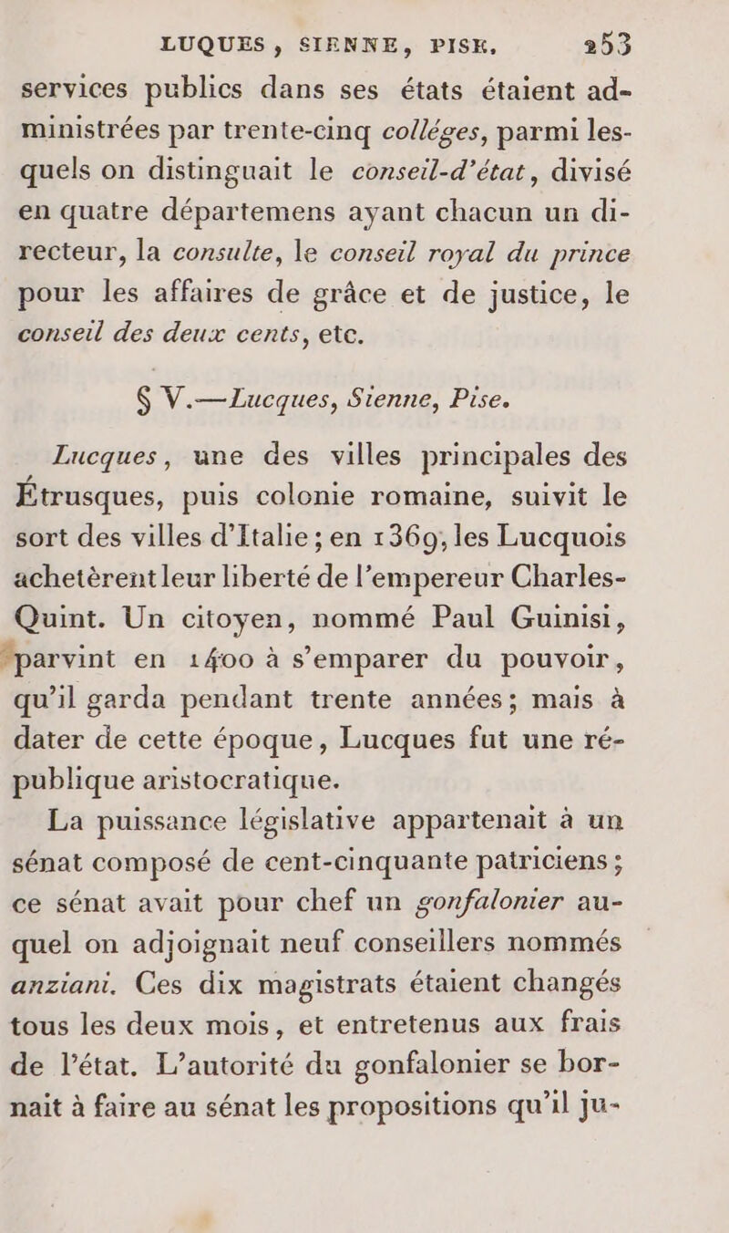 services publics dans ses états étaient ad- ministrées par trente-cinq colléges, parmi les- quels on distinguait le conseil-d’état, divisé en quatre départemens ayant chacun un di- recteur, la consulte, le conseil royal du prince pour les affaires de grâce et de justice, le conseil des deux cents, etc. $ V.—ZLucques, Sienne, Pise. Lucques, une des villes principales des Étrusques, puis colonie romaine, suivit le sort des villes d'Italie ; en 1369; les Lucquois achetèrent leur liberté de l’empereur Charles- Quint. Un citoyen, nommé Paul Guinisi, parvint en 1400 à s’emparer du pouvoir, qu’il garda pendant trente années; mais à dater de cette époque, Lucques fut une ré- publique aristocratique. La puissance législative appartenait à un sénat composé de cent-cinquante patriciens ; ce sénat avait pour chef un gonfalonter au- quel on adjoignait neuf conseillers nommés anziani. Ces dix magistrats étaient changés tous les deux mois, et entretenus aux frais de l’état. L'autorité du gonfalonier se bor- nait à faire au sénat les propositions qu’il ju-