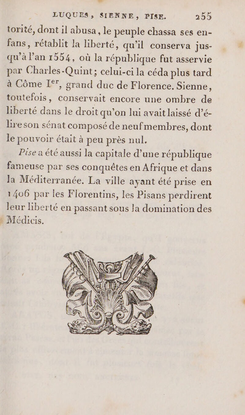 ” torité, dont il abusa, le peuple chassa ses en- fans, rétablit la liberté, qu'il conserva jus- qu’à lan 1554, où la république fut asservie par Charles -Quint; celui-ci la céda plus tard à Côme EI”, grand duc de Florence. Sienne, toutefois, conservait encore une ombre de liberté dans le droit qu'on lui avait laissé d’é- lire son sénat composé de neu fmembres, dont le pouvoir était à peu près nul. Pise a été aussi la capitale d’une république fameuse par ses conquêtes en Afrique et dans Ja Méditerranée. La ville ayant été prise en 1406 par les Florentins, les Pisans perdirent leur liberté en passant sous la domination des Médicis.