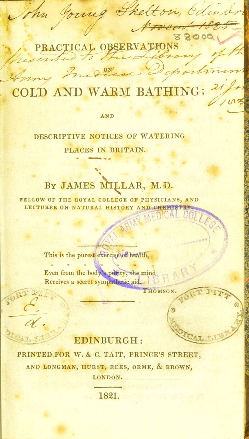 ^ >*/j fr ' u ^aooo.v ••>,/i PRACTICAL OJ^RV ANIONS ^ -f-^? t-! COLD AND WARM BATHING; ^V<A AND DESCRIPTIVE NOTICES OF WATERING PLACES IN BRITAIN. ihi By JAMES MILLAR, M.D. rELLOW OF THE ROYAL COLLEGE OF PHYSICIANS, AND LECTURER ON NATURAL HISTORY A X r- -■■ This is the purest ekercis^Sbf health,. Even from Receives a ,* cS the bod/? piijtfty,~the mind secret sympathetic aid. Thomson. St*--- ’ -AA EDINBURGH: PRINTED FOR W. & C. TAIT, PRINCE’S STREET, AND LONGMAN, HURST, REES, ORME, & BROWN, LONDON. feu. an Vj 1821.