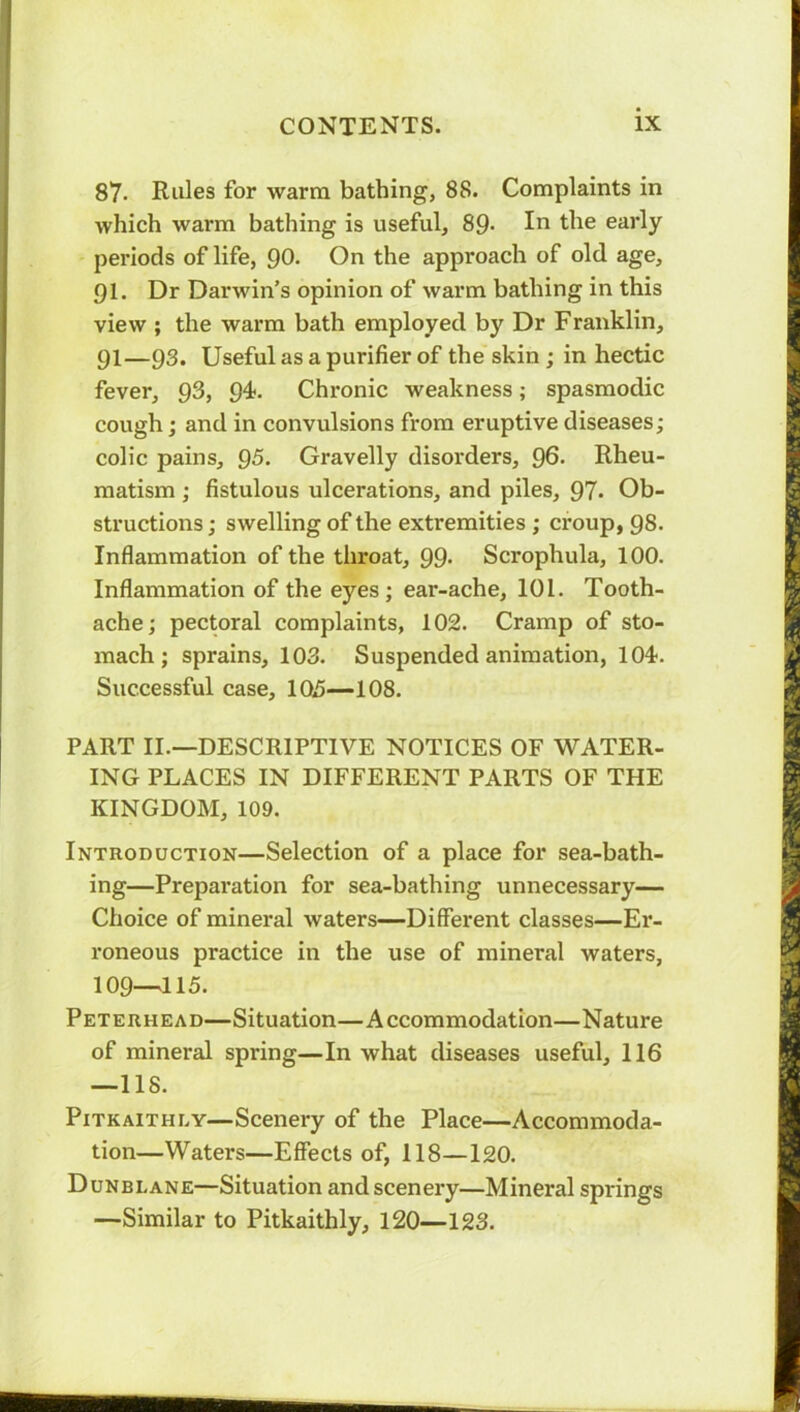 87. Rules for warm bathing, 88. Complaints in which warm bathing is useful, 89- In the early periods of life, 90. On the approach of old age, 91. Dr Darwin’s opinion of warm bathing in this view ; the warm bath employed by Dr Franklin, pi—93. Useful as a purifier of the skin ; in hectic fever, 93, 94. Chronic weakness; spasmodic cough; and in convulsions from eruptive diseases; colic pains, 95. Gravelly disorders, 96. Rheu- matism ; fistulous ulcerations, and piles, 97- Ob- structions; swelling of the extremities ; croup, 98. Inflammation of the throat, 99- Scrophula, 100. Inflammation of the eyes; ear-ache, 101. Tooth- ache; pectoral complaints, 102. Cramp of sto- mach; sprains, 103. Suspended animation, 104. Successful case, 105—108. PART II.—DESCRIPTIVE NOTICES OF WATER- ING PLACES IN DIFFERENT PARTS OF THE KINGDOM, 109. Introduction—Selection of a place for sea-bath- ing—Preparation for sea-bathing unnecessary— Choice of mineral waters—Different classes—Er- roneous practice in the use of mineral waters, 109—115. Peterhead—Situation—Accommodation—Nature of mineral spring—In what diseases useful, 116 —118. Pitkaithly—Scenery of the Place—Accommoda- tion—Waters—Effects of, 118—120. Dunblane—Situation and scenery—Mineral springs —Similar to Pitkaithly, 120—123.