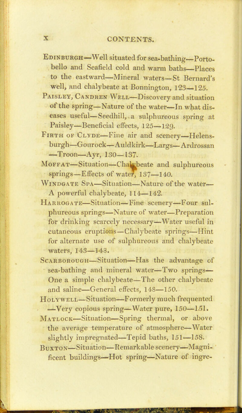 Edinburgh—Well situated for sea-bathing—Porto- bello and Seafield cold and warm baths—Places to the eastward—Mineral waters—St Bernard’s well, and chalybeate at Bonnington, 123—125. Paisley, Candken Well—Discovery and situation of the spring—Nature of the water—In what dis- eases useful—Seedhill,.a sulphureous spring at Paisley—Beneficial effects, 125—129. Firth of Clyde—Fine air and scenery—Helens- burgh—Gourock—Auldkirk—Largs—Ardrossan —T roon—Ayr, 130—137. Moffat—Situation—Chalybeate and sulphureous springs—Effects of waterj 137—140. Windgate Spa—Situation—Nature of the water— A powerful chalybeate, 114—142. Harrogate—Situation—Fine scenery—Four sul- phureous springs—Nature of water—Preparation for drinking scarcely necessary—Water useful in cutaneous eruptions—Chalybeate springs—Hint for alternate use of sulphureous and chalybeate waters, 143—143. Scarborough—Situation—Has the advantage of sea-bathing and mineral water—Two springs— One a simple chalybeate—The other chalybeate and saline—General effects, 148—150. Holywell—Situation—Formerly much frequented —Very copious spring—Water pure, 150—151. Matlock—Situation—Spring thermal, or above the average temperature of atmosphere—Water slightly impregnated—Tepid baths, 151—158. Buxton—Situation—Remarkable scenery—Magni- ficent buildings—Hot spring—Nature of ingre-
