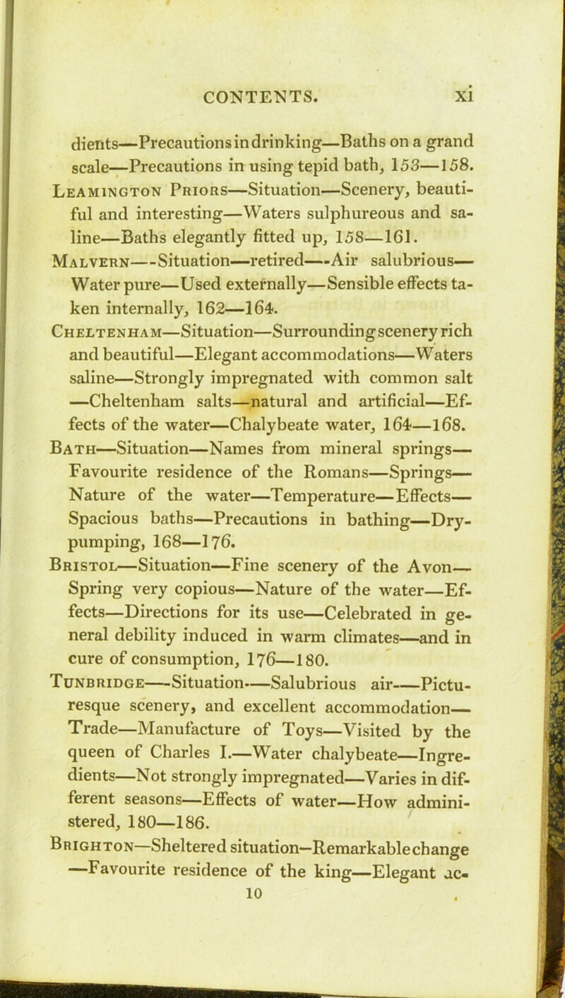 clients—Precautions in drinking—Baths on a grand scale—Precautions in using tepid bath, 153—158. Leamington Priors—Situation—Scenery, beauti- ful and interesting—Waters sulphureous and sa- line—Baths elegantly fitted up, 158—161. Malvern—Situation—retired—-Air salubrious— Water pure—Used externally—Sensible effects ta- ken internally, 162—164. Cheltenham—Situation—Surrounding scenery rich and beautiful—Elegant accommodations—Waters saline—Strongly impregnated with common salt —Cheltenham salts—natural and artificial—Ef- fects of the water—Chalybeate water, 164—168. Bath—Situation—Names from mineral springs— Favourite residence of the Romans—Springs— Nature of the water—Temperature—Effects— Spacious baths—Precautions in bathing—Dry- pumping, 168—176. Bristol—Situation—Fine scenery of the Avon— Spring very copious—Nature of the water—Ef- fects—Directions for its use—Celebrated in ge- neral debility induced in warm climates—and in cure of consumption, 176—180. Tunbridge—-Situation—Salubrious air Pictu- resque scenery, and excellent accommodation— Trade—Manufacture of Toys—Visited by the queen of Charles I.—Water chalybeate—Ingre- dients—Not strongly impregnated—Varies in dif- ferent seasons—Effects of water—How admini- stered, 180—186. Brighton—Sheltered situation—Remarkable change —Favourite residence of the king—Elegant ac-