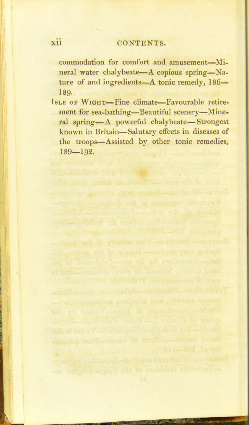 commodation for comfort and amusement—Mi- neral water chalybeate—A copious spring—Na- ture of and ingredients—A tonic remedy, 186— 189- Isle of Wight—Fine climate—Favourable retire- ment for sea-bathing—Beautiful scenery—Mine- ral spring—A powerful chalybeate—Strongest known in Britain—Salutary effects in diseases of the troops—Assisted by other tonic remedies, 189—192.