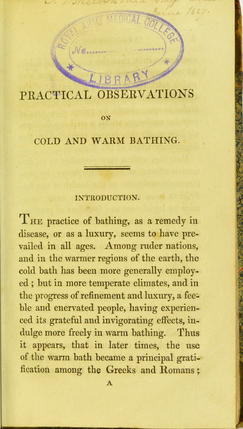 COLD AND WARM BATHING. INTRODUCTION. The practice of bathing, as a remedy in disease, or as a luxury, seems to have pre- vailed in all ages. Among ruder nations, and in the warmer regions of the earth, the cold bath has been more generally employ- ed ; but in more temperate climates, and in the progress of refinement and luxury, a fee- ble and enervated people, having experien- ced its grateful and invigorating effects, in- dulge more freely in warm bathing. Thus it appears, that in later times, the use of the warm bath became a principal grati- fication among the Greeks and Romans; A