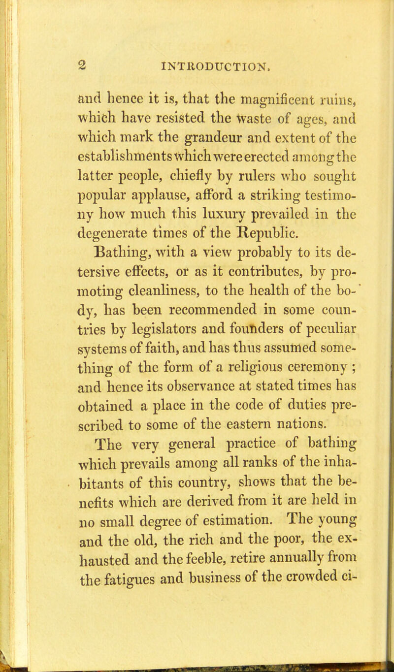 and hence it is, that the magnificent ruins, which have resisted the Waste of ages, and which mark the grandeur and extent of the establishments which were erected among the latter people, chiefly by rulers who sought popular applause, afford a striking testimo- ny how much this luxury prevailed in the degenerate times of the Republic. Bathing, with a view probably to its de- tersive effects, or as it contributes, by pro- moting cleanliness, to the health of the bo- dy, has been recommended in some coun- tries by legislators and founders of peculiar systems of faith, and has thus assumed some- thing of the form of a religious ceremony ; and hence its observance at stated times has obtained a place in the code of duties pre- scribed to some of the eastern nations. The very general practice of bathing which prevails among all ranks of the inha- bitants of this country, shows that the be- nefits which are derived from it are held in no small degree of estimation. The young and the old, the rich and the poor, the ex- hausted and the feeble, retire annually from the fatigues and business of the crowded ci-