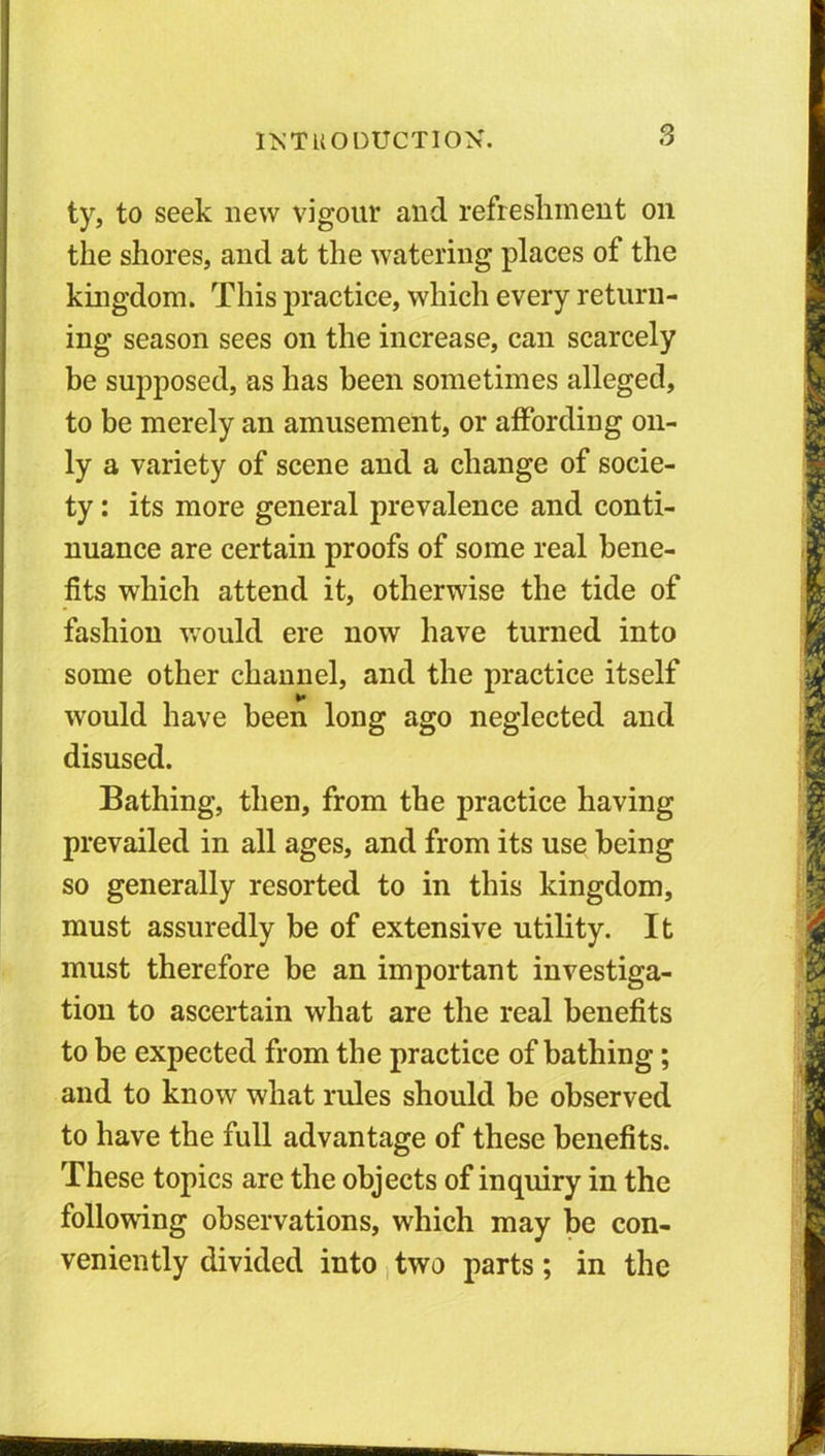 ty, to seek new vigour and refreshment on the shores, and at the watering places of the kingdom. This practice, which every return- ing season sees on the increase, can scarcely be supposed, as has been sometimes alleged, to be merely an amusement, or affording on- ly a variety of scene and a change of socie- ty : its more general prevalence and conti- nuance are certain proofs of some real bene- fits which attend it, otherwise the tide of fashion would ere now have turned into some other channel, and the practice itself would have been long ago neglected and disused. Bathing, then, from the practice having prevailed in all ages, and from its use being so generally resorted to in this kingdom, must assuredly be of extensive utility. It must therefore be an important investiga- tion to ascertain what are the real benefits to be expected from the practice of bathing; and to know what rides should he observed to have the full advantage of these benefits. These topics are the objects of inquiry in the following observations, which may be con- veniently divided into two parts; in the