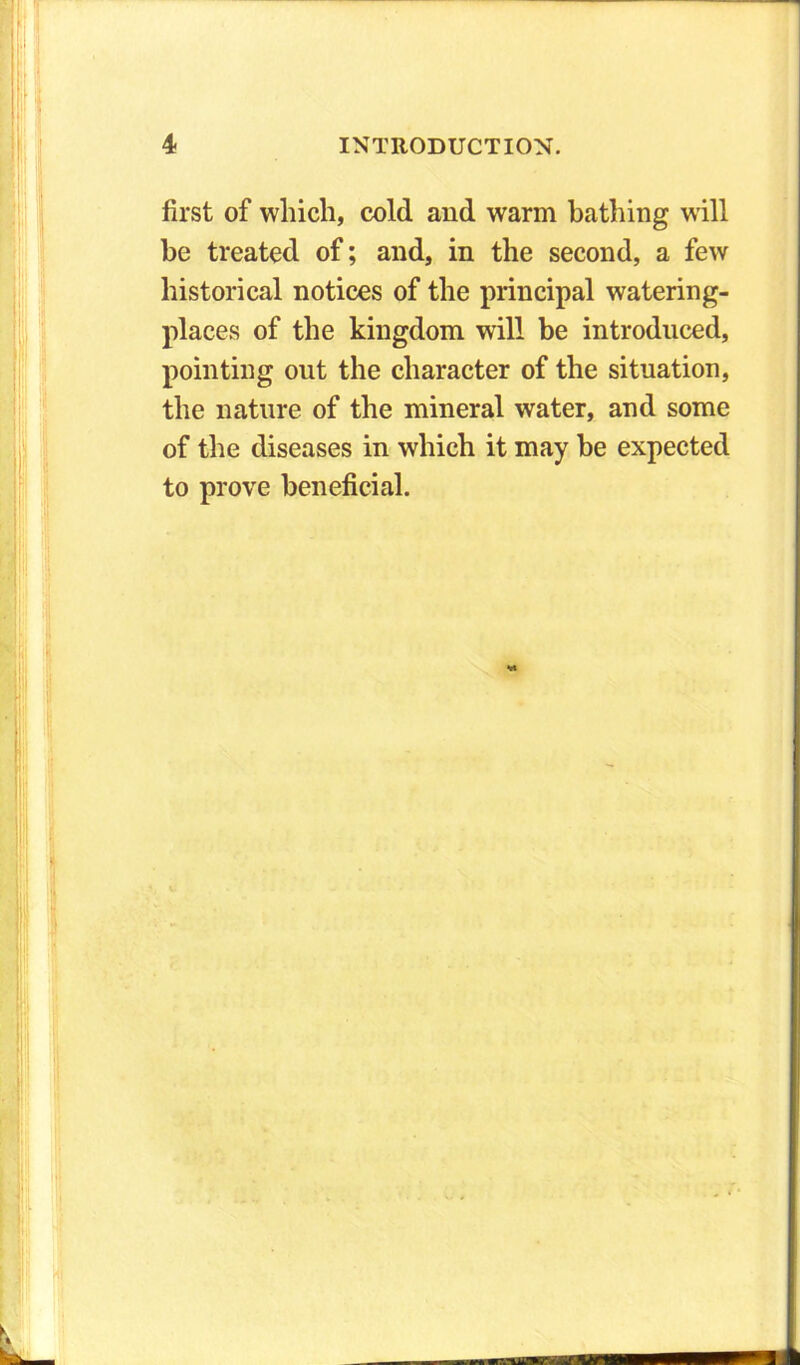 first of which, cold and warm bathing will be treated of; and, in the second, a few historical notices of the principal watering- places of the kingdom will be introduced, pointing out the character of the situation, the nature of the mineral water, and some of the diseases in which it may be expected to prove beneficial.